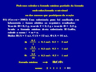 Podemos calcular a fórmula mínima partindo da fórmula
                       molecular,fórmula centesimal
                 ou das massas que participam da reação
01) (Covest – 2005) Uma substância pura foi analisada em
    laboratório e foram obtidos os seguintes resultados:
    Teor de H = 0,4 g, teor de C = 2,4 g e teor de O = 3,2 g.
    Sendo a fórmula mínima desta substância H CmOn,  ℓ
    calcule a soma ℓ + m + n.
    Dados H (A = 1 u.), C (A = 12 u.), O (A = 16 u.).
                      0,4
                 H:           = 0,4 mol : 0,2 =   2 mol
                       1
                      2,4
                 C:           = 0,2 mol : 0,2 =   1 mol
                      12
                      3,2
                 O:           = 0,2 mol : 0,2 =   1 mol
                       16
            fórmula mínima               H C1O1
                                          2

                            soma:   2 + 1 + 1       = 04
 