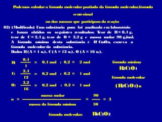 Podemos calcular a fórmula molecular partindo da fórmula molecular,fórmula
                                     centesimal
                      ou das massas que participam da reação
02) (M odificado) Uma substância pura foi analisada em laboratório
    e foram obtidos os seguintes resultados: T     eor de H = 0,4 g,
    teor de C = 2,4 g, teor de O = 3,2 g e massa molar 90 g/    mol.
                                                 ℓ
    A fórmula mínima desta substância é H CmOn, escreva a
    fórmula molecular da substância.
    Dados H (A = 1 u.), C (A = 12 u.), O (A = 16 u.).
          0,4
    H:           =   0,4 mol : 0,2 =     2 mol               fórmula mínima
           1
          2,4
                                                                H C1O1
                                                                 2
    C:           =   0,2 mol : 0,2 =     1 mol
          12                                                 fórmula molecular
          3,2
    O:           =   0,2 mol   : 0,2 =   1 mol                (H C1O1) n
                                                                2
          16
                     massa molar                  90
   n =                                       =         = 3
               massa da fórmula mínima            30

                        fórmula molecular:       H C3O3
                                                  6
 