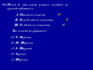 0 2) A rca de uma re ação q uímica, co nside re as
       ce
     se g uinte s afirmaçõ e s:

          I Amassa se co nse rva.
           .                                 V
         I . A mo lé culas se co nse rvam.
          I s                                        F
        I I O s áto mo s se co nse rvam.
         I.                                      V
       São co rre tas as afirmaçõ e s:

      a) Ie I ape nas.
             I
      b) I e I Iape nas.
          I I
      c) Ie I Iape nas.
             I
      d) Iape nas.
      e ) I Iape nas.
           I
 