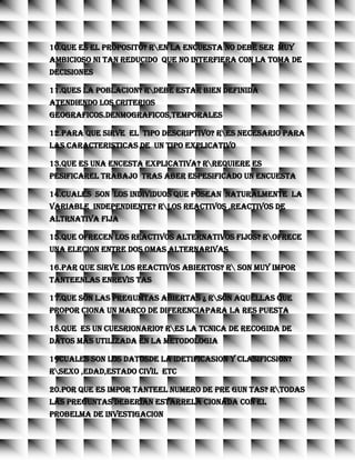 10.QUE ES EL PROPOSITO? REN LA ENCUESTA NO DEBE SER MUY
AMBICIOSO NI TAN REDUCIDO QUE NO INTERFIERA CON LA TOMA DE
DECISIONES
11.QUES LA POBLACION? RDEBE ESTAR BIEN DEFINIDA
ATENDIENDO LOS CRITERIOS
GEOGRAFICOS.DENMOGRAFICOS,TEMPORALES
12.PARA QUE SIRVE EL TIPO DESCRIPTIVO? RES NECESARIO PARA
LAS CARACTERISTICAS DE UN TIPO EXPLICATIVO
13.QUE ES UNA ENCESTA EXPLICATIVA? RREQUIERE ES
PESIFICAREL TRABAJO TRAS ABER ESPESIFICADO UN ENCUESTA
14.CUALES SON LOS INDIVIDUOS QUE POSEAN NATURALMENTE LA
VARIABLE INDEPENDIENTE? RLOS REACTIVOS ,REACTIVOS DE
ALTRNATIVA FIJA
15.QUE OFRECEN LOS REACTIVOS ALTERNATIVOS FIJOS? ROFRECE
UNA ELECION ENTRE DOS OMAS ALTERNARIVAS
16.PAR QUE SIRVE LOS REACTIVOS ABIERTOS? R SON MUY IMPOR
TANTEENLAS ENREVIS TAS
17.QUE SON LAS PREGUMTAS ABIERTAS ¿ RSON AQUELLAS QUE
PROPOR CIONA UN MARCO DE DIFERENCIAPARA LA RES PUESTA
18.QUE ES UN CUESRIONARIO? RES LA TCNICA DE RECOGIDA DE
DATOS MAS UTILIZADA EN LA METODOLOGIA
19CUALES SON LOS DATOSDE LA IDETIFICASION Y CLASIFICSION?
RSEXO ,EDAD,ESTADO CIVIL ETC
20.POR QUE ES IMPOR TANTEEL NUMERO DE PRE GUN TAS? RTODAS
LAS PREGUNTAS DEBERIAN ESTARRELA CIONADA CON EL
PROBELMA DE INVESTIGACION
 