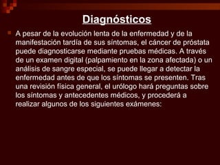 Diagnósticos
 A pesar de la evolución lenta de la enfermedad y de la
manifestación tardía de sus síntomas, el cáncer de próstata
puede diagnosticarse mediante pruebas médicas. A través
de un examen digital (palpamiento en la zona afectada) o un
análisis de sangre especial, se puede llegar a detectar la
enfermedad antes de que los síntomas se presenten. Tras
una revisión física general, el urólogo hará preguntas sobre
los síntomas y antecedentes médicos, y procederá a
realizar algunos de los siguientes exámenes:
 