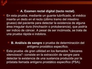  A. Examen rectal digital (tacto rectal).
 En esta prueba, mediante un guante lubrificado, el médico
inserta un dedo en el recto (último tramo del intestino
grueso) del paciente para detectar la existencia de alguna
área irregular dura (hinchazón o protuberancia), que podría
ser indicio de cáncer. A pesar de ser incómoda, se trata de
una prueba rápida e indolora.
 B. Análisis de sangre o prueba de determinación del
antígeno prostático específico.
 Esta prueba -de gran utilidad en los llamados "cánceres
silenciosos"- consiste en la extracción de sangre para
detectar la existencia de una sustancia producida por la
próstata llamada antígeno prostático específico (PSA).
 