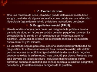  C. Examen de orina.
 Con una muestra de orina, el médico puede determinar si ésta tiene
sangre o señales de alguna anomalía, como podría ser una infección,
hiperplasia (agrandamiento) de próstata o marcadores de cáncer.
 D. Ecografía transrectal (TRUS).
 Uso de ondas sonoras para crear una imagen de la próstata en una
pantalla de vídeo en la que se podrán detectar pequeños tumores. La
colocación de la sonda en el recto puede ser incómoda, pero no
dolorosa. La prueba se efectúa en la consulta médica y su duración
oscila entre 10 y 20 minutos.
 Es un método seguro pero caro, con una sensibilidad (probabilidad de
diagnosticar la enfermedad cuando ésta realmente existe) alta del 97
por ciento y una especificidad (probabilidad de dar resultado negativo
cuando no existe la enfermedad) más baja, 82 por ciento. Presenta una
tasa elevada de falsos positivos (individuos diagnosticados como
enfermos cuando en realidad son sanos) debido a la similitud ecográfica
del cáncer y las inflamaciones benignas de la próstata.
 