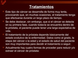 Tratamientos
 Este tipo de cáncer se desarrolla de forma muy lenta,
provocando que, en muchas ocasiones, el tratamiento tenga
que efectuarse durante un largo plazo de tiempo.
 Se debe destacar, sin embargo, que si el cáncer se detecta
en su primera fase, cuando todavía se encuentra dentro de
la próstata, el paciente puede tener una larga expectativa de
vida.
 El tratamiento de la próstata depende básicamente del
estado evolutivo de la enfermedad. Datos como el grado, la
etapa del cáncer o la edad y el estado de salud del paciente
son muy importantes para decidir el tratamiento a seguir.
 Actualmente hay cuatro formas de proceder para reducir y/o
extraer el cáncer de próstata:
 