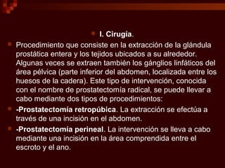  I. Cirugía.
 Procedimiento que consiste en la extracción de la glándula
prostática entera y los tejidos ubicados a su alrededor.
Algunas veces se extraen también los gánglios linfáticos del
área pélvica (parte inferior del abdomen, localizada entre los
huesos de la cadera). Este tipo de intervención, conocida
con el nombre de prostatectomía radical, se puede llevar a
cabo mediante dos tipos de procedimientos:
 -Prostatectomía retropúbica. La extracción se efectúa a
través de una incisión en el abdomen.
 -Prostatectomía perineal. La intervención se lleva a cabo
mediante una incisión en la área comprendida entre el
escroto y el ano.
 