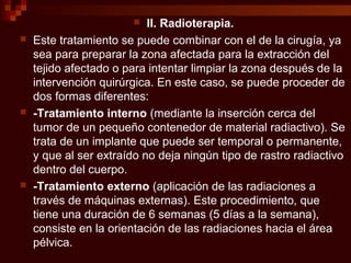 II. Radioterapia.
 Este tratamiento se puede combinar con el de la cirugía, ya
sea para preparar la zona afectada para la extracción del
tejido afectado o para intentar limpiar la zona después de la
intervención quirúrgica. En este caso, se puede proceder de
dos formas diferentes:
 -Tratamiento interno (mediante la inserción cerca del
tumor de un pequeño contenedor de material radiactivo). Se
trata de un implante que puede ser temporal o permanente,
y que al ser extraído no deja ningún tipo de rastro radiactivo
dentro del cuerpo.
 -Tratamiento externo (aplicación de las radiaciones a
través de máquinas externas). Este procedimiento, que
tiene una duración de 6 semanas (5 días a la semana),
consiste en la orientación de las radiaciones hacia el área
pélvica.
 