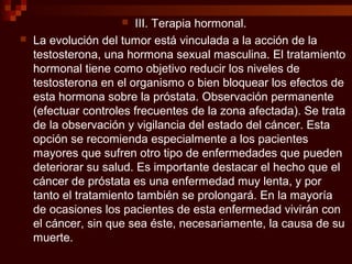  III. Terapia hormonal.
 La evolución del tumor está vinculada a la acción de la
testosterona, una hormona sexual masculina. El tratamiento
hormonal tiene como objetivo reducir los niveles de
testosterona en el organismo o bien bloquear los efectos de
esta hormona sobre la próstata. Observación permanente
(efectuar controles frecuentes de la zona afectada). Se trata
de la observación y vigilancia del estado del cáncer. Esta
opción se recomienda especialmente a los pacientes
mayores que sufren otro tipo de enfermedades que pueden
deteriorar su salud. Es importante destacar el hecho que el
cáncer de próstata es una enfermedad muy lenta, y por
tanto el tratamiento también se prolongará. En la mayoría
de ocasiones los pacientes de esta enfermedad vivirán con
el cáncer, sin que sea éste, necesariamente, la causa de su
muerte.
 
