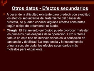 Otros datos - Efectos secundarios
 A pesar de la dificultad existente para predecir con exactitud
los efectos secundarios del tratamiento del cáncer de
próstata, se pueden conocer algunos efectos constantes
según el tipo de tratamiento utilizado.
 Cirugía. El tratamiento quirúrgico puede provocar malestar
los primeros días después de la operación. Otro síntoma
común en este tipo de intervenciones es la sensación de
cansancio y debilidad. La impotencia y la incontinencia
urinaria son, sin duda, los efectos secundarios más
molestos para el paciente.
 
