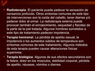  Radioterapia. El paciente puede padecer la sensación de
cansancio profundo. Otros síntomas comunes de este tipo
de intervenciones son la caída del cabello, tener diarrea y/o
padecer dolor al orinar. La radioterapia externa puede
provocar también el enrojecimiento, sequedad y flacidez de
la parte de la piel tratada. Algunos hombres sometidos a
este tipo de tratamiento padecen impotencia.
 Terapia hormonal. La pérdida de apetito sexual, la
impotencia o los aumentos súbitos de temperatura son
síntomas comunes de este tratamiento. Algunos métodos
de esta terapia pueden causar alteraciones físicas
superiores.
 Terapia biológica: Algunos de sus efectos secundarios son
la fiebre, dolor en los músculos, debilidad corporal, pérdida
de apetito, náuseas, vómitos o diarrea.
 