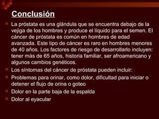 Conclusión
 La próstata es una glándula que se encuentra debajo de la
vejiga de los hombres y produce el líquido para el semen. El
cáncer de próstata es común en hombres de edad
avanzada. Este tipo de cáncer es raro en hombres menores
de 40 años. Los factores de riesgo de desarrollarlo incluyen:
tener más de 65 años, historia familiar, ser afroamericano y
algunos cambios genéticos.
 Los síntomas del cáncer de próstata pueden incluir:
 Problemas para orinar, como dolor, dificultad para iniciar o
detener el flujo de orina o goteo
 Dolor en la parte baja de la espalda
 Dolor al eyacular
 