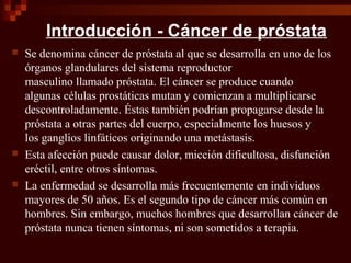 Introducción - Cáncer de próstata
 Se denomina cáncer de próstata al que se desarrolla en uno de los
órganos glandulares del sistema reproductor
masculino llamado próstata. El cáncer se produce cuando
algunas células prostáticas mutan y comienzan a multiplicarse
descontroladamente. Éstas también podrían propagarse desde la
próstata a otras partes del cuerpo, especialmente los huesos y
los ganglios linfáticos originando una metástasis.
 Esta afección puede causar dolor, micción dificultosa, disfunción
eréctil, entre otros síntomas.
 La enfermedad se desarrolla más frecuentemente en individuos
mayores de 50 años. Es el segundo tipo de cáncer más común en
hombres. Sin embargo, muchos hombres que desarrollan cáncer de
próstata nunca tienen síntomas, ni son sometidos a terapia.
 