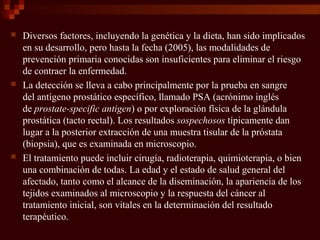  Diversos factores, incluyendo la genética y la dieta, han sido implicados
en su desarrollo, pero hasta la fecha (2005), las modalidades de
prevención primaria conocidas son insuficientes para eliminar el riesgo
de contraer la enfermedad.
 La detección se lleva a cabo principalmente por la prueba en sangre
del antígeno prostático específico, llamado PSA (acrónimo inglés
de prostate-specific antigen) o por exploración física de la glándula
prostática (tacto rectal). Los resultados sospechosos típicamente dan
lugar a la posterior extracción de una muestra tisular de la próstata
(biopsia), que es examinada en microscopio.
 El tratamiento puede incluir cirugía, radioterapia, quimioterapia, o bien
una combinación de todas. La edad y el estado de salud general del
afectado, tanto como el alcance de la diseminación, la apariencia de los
tejidos examinados al microscopio y la respuesta del cáncer al
tratamiento inicial, son vitales en la determinación del resultado
terapéutico.
 