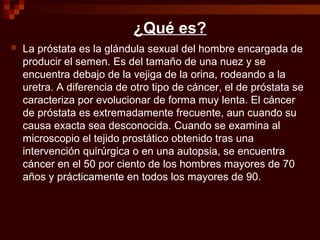 ¿Qué es?
 La próstata es la glándula sexual del hombre encargada de
producir el semen. Es del tamaño de una nuez y se
encuentra debajo de la vejiga de la orina, rodeando a la
uretra. A diferencia de otro tipo de cáncer, el de próstata se
caracteriza por evolucionar de forma muy lenta. El cáncer
de próstata es extremadamente frecuente, aun cuando su
causa exacta sea desconocida. Cuando se examina al
microscopio el tejido prostático obtenido tras una
intervención quirúrgica o en una autopsia, se encuentra
cáncer en el 50 por ciento de los hombres mayores de 70
años y prácticamente en todos los mayores de 90.
 