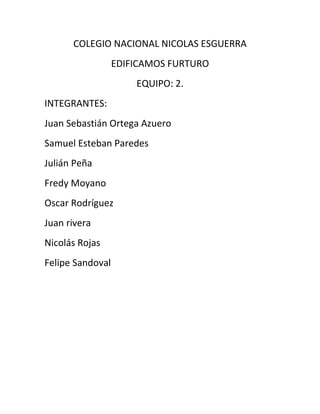 COLEGIO NACIONAL NICOLAS ESGUERRA
EDIFICAMOS FURTURO
EQUIPO: 2.
INTEGRANTES:
Juan Sebastián Ortega Azuero
Samuel Esteban Paredes
Julián Peña
Fredy Moyano
Oscar Rodríguez
Juan rivera
Nicolás Rojas
Felipe Sandoval