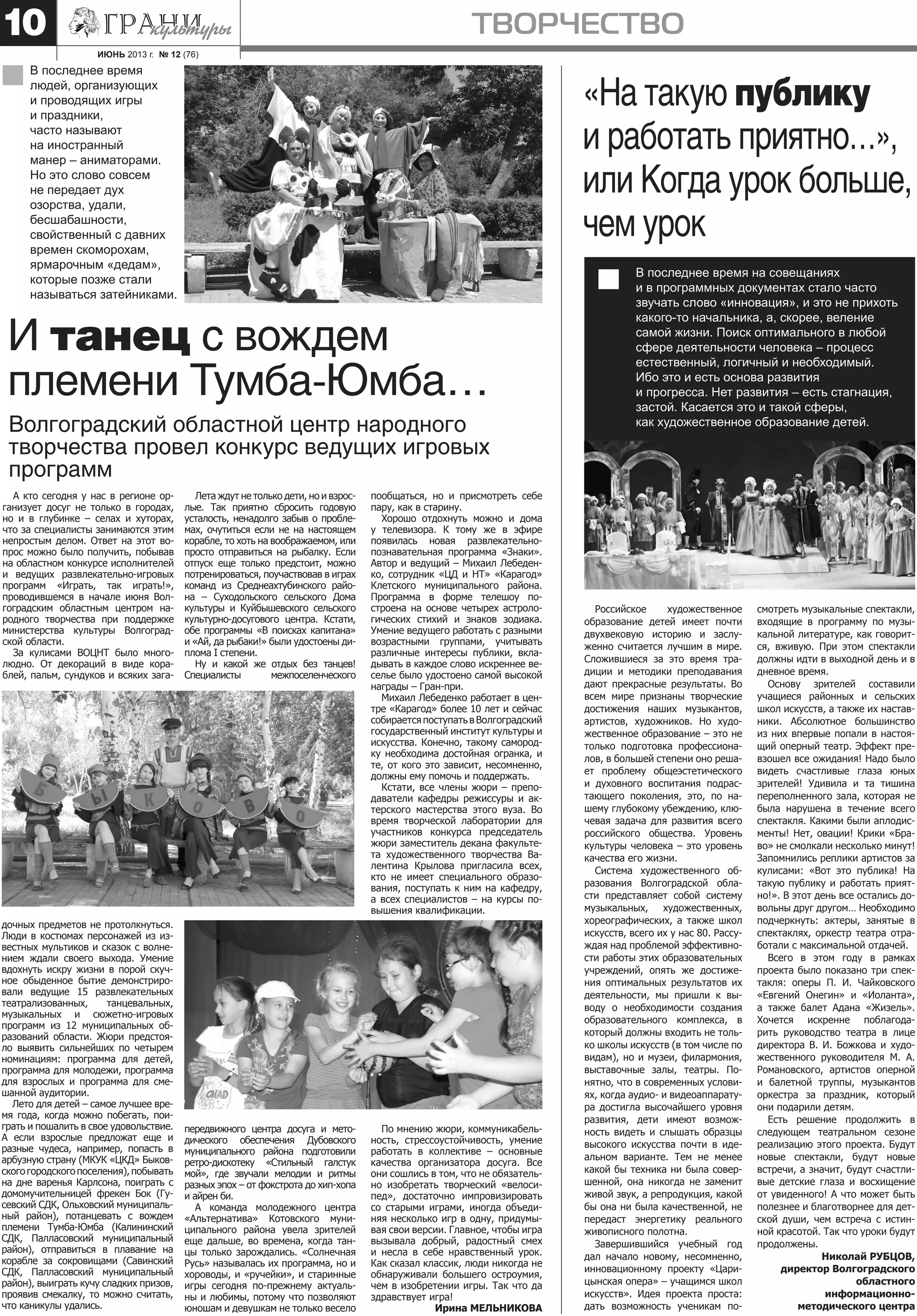 ИЮНЬ 2013 г. № 12 (76)
творчество10
А кто сегодня у нас в регионе ор-
ганизует досуг не только в городах,
но и в глубинке – селах и хуторах,
что за специалисты занимаются этим
непростым делом. Ответ на этот во-
прос можно было получить, побывав
на областном конкурсе исполнителей
и ведущих развлекательно-игровых
программ «Играть, так играть!»,
проводившемся в начале июня Вол-
гоградским областным центром на-
родного творчества при поддержке
министерства культуры Волгоград-
ской области.
За кулисами ВОЦНТ было много-
людно. От декораций в виде кора-
блей, пальм, сундуков и всяких зага-
И танец с вождем
племени Тумба-Юмба…
Волгоградский областной центр народного
творчества провел конкурс ведущих игровых
программ
Российское художественное
образование детей имеет почти
двухвековую историю и заслу-
женно считается лучшим в мире.
Сложившиеся за это время тра-
диции и методики преподавания
дают прекрасные результаты. Во
всем мире признаны творческие
достижения наших музыкантов,
артистов, художников. Но худо-
жественное образование – это не
только подготовка профессиона-
лов, в большей степени оно реша-
ет проблему общеэстетического
и духовного воспитания подрас-
тающего поколения, это, по на-
шему глубокому убеждению, клю-
чевая задача для развития всего
российского общества. Уровень
культуры человека – это уровень
качества его жизни.
Система художественного об-
разования Волгоградской обла-
сти представляет собой систему
музыкальных, художественных,
хореографических, а также школ
искусств, всего их у нас 80. Рассу-
ждая над проблемой эффективно-
сти работы этих образовательных
учреждений, опять же достиже-
ния оптимальных результатов их
деятельности, мы пришли к вы-
воду о необходимости создания
образовательного комплекса, в
который должны входить не толь-
ко школы искусств (в том числе по
видам), но и музеи, филармония,
выставочные залы, театры. По-
нятно, что в современных услови-
ях, когда аудио- и видеоаппарату-
ра достигла высочайшего уровня
развития, дети имеют возмож-
ность видеть и слышать образцы
высокого искусства почти в иде-
альном варианте. Тем не менее
какой бы техника ни была совер-
шенной, она никогда не заменит
живой звук, а репродукция, какой
бы она ни была качественной, не
передаст энергетику реального
живописного полотна.
Завершившийся учебный год
дал начало новому, несомненно,
инновационному проекту «Цари-
цынская опера» – учащимся школ
искусств». Идея проекта проста:
дать возможность ученикам по-
смотреть музыкальные спектакли,
входящие в программу по музы-
кальной литературе, как говорит-
ся, вживую. При этом спектакли
должны идти в выходной день и в
дневное время.
Основу зрителей составили
учащиеся районных и сельских
школ искусств, а также их настав-
ники. Абсолютное большинство
из них впервые попали в настоя-
щий оперный театр. Эффект пре-
взошел все ожидания! Надо было
видеть счастливые глаза юных
зрителей! Удивила и та тишина
переполненного зала, которая не
была нарушена в течение всего
спектакля. Какими были аплодис-
менты! Нет, овации! Крики «Бра-
во» не смолкали несколько минут!
Запомнились реплики артистов за
кулисами: «Вот это публика! На
такую публику и работать прият-
но!». В этот день все остались до-
вольны друг другом… Необходимо
подчеркнуть: актеры, занятые в
спектаклях, оркестр театра отра-
ботали с максимальной отдачей.
Всего в этом году в рамках
проекта было показано три спек-
такля: оперы П. И. Чайковского
«Евгений Онегин» и «Иоланта»,
а также балет Адана «Жизель».
Хочется искренне поблагода-
рить руководство театра в лице
директора В. И. Божкова и худо-
жественного руководителя М. А.
Романовского, артистов оперной
и балетной труппы, музыкантов
оркестра за праздник, который
они подарили детям.
Есть решение продолжить в
следующем театральном сезоне
реализацию этого проекта. Будут
новые спектакли, будут новые
встречи, а значит, будут счастли-
вые детские глаза и восхищение
от увиденного! А что может быть
полезнее и благотворнее для дет-
ской души, чем встреча с истин-
ной красотой. Так что уроки будут
продолжены.
Николай РУБЦОВ,
директор Волгоградского
областного
информационно-
методического центра
«На такую публику
и работать приятно…»,
или Когда урок больше,
чем урок
В последнее время на совещаниях
и в программных документах стало часто
звучать слово «инновация», и это не прихоть
какого-то начальника, а, скорее, веление
самой жизни. Поиск оптимального в любой
сфере деятельности человека – процесс
естественный, логичный и необходимый.
Ибо это и есть основа развития
и прогресса. Нет развития – есть стагнация,
застой. Касается это и такой сферы,
как художественное образование детей.
В последнее время
людей, организующих
и проводящих игры
и праздники,
часто называют
на иностранный
манер – аниматорами.
Но это слово совсем
не передает дух
озорства, удали,
бесшабашности,
свойственный с давних
времен скоморохам,
ярмарочным «дедам»,
которые позже стали
называться затейниками.
Лета ждут не только дети, но и взрос-
лые. Так приятно сбросить годовую
усталость, ненадолго забыв о пробле-
мах, очутиться если не на настоящем
корабле, то хоть на воображаемом, или
просто отправиться на рыбалку. Если
отпуск еще только предстоит, можно
потренироваться, поучаствовав в играх
команд из Среднеахтубинского райо-
на – Суходольского сельского Дома
культуры и Куйбышевского сельского
культурно-досугового центра. Кстати,
обе программы «В поисках капитана»
и «Ай, да рыбаки!» были удостоены ди-
плома I степени.
Ну и какой же отдых без танцев!
Специалисты межпоселенческого
пообщаться, но и присмотреть себе
пару, как в старину.
Хорошо отдохнуть можно и дома
у телевизора. К тому же в эфире
появилась новая развлекательно-
познавательная программа «Знаки».
Автор и ведущий – Михаил Лебеден-
ко, сотрудник «ЦД и НТ» «Карагод»
Клетского муниципального района.
Программа в форме телешоу по-
строена на основе четырех астроло-
гических стихий и знаков зодиака.
Умение ведущего работать с разными
возрастными группами, учитывать
различные интересы публики, вкла-
дывать в каждое слово искреннее ве-
селье было удостоено самой высокой
награды – Гран-при.
Михаил Лебеденко работает в цен-
тре «Карагод» более 10 лет и сейчас
собираетсяпоступатьвВолгоградский
государственный институт культуры и
искусства. Конечно, такому самород-
ку необходима достойная огранка, и
те, от кого это зависит, несомненно,
должны ему помочь и поддержать.
Кстати, все члены жюри – препо-
даватели кафедры режиссуры и ак-
терского мастерства этого вуза. Во
время творческой лаборатории для
участников конкурса председатель
жюри заместитель декана факульте-
та художественного творчества Ва-
лентина Крылова пригласила всех,
кто не имеет специального образо-
вания, поступать к ним на кафедру,
а всех специалистов – на курсы по-
вышения квалификации.
дочных предметов не протолкнуться.
Люди в костюмах персонажей из из-
вестных мультиков и сказок с волне-
нием ждали своего выхода. Умение
вдохнуть искру жизни в порой скуч-
ное обыденное бытие демонстриро-
вали ведущие 15 развлекательных
театрализованных, танцевальных,
музыкальных и сюжетно-игровых
программ из 12 муниципальных об-
разований области. Жюри предстоя-
ло выявить сильнейших по четырем
номинациям: программа для детей,
программа для молодежи, программа
для взрослых и программа для сме-
шанной аудитории.
Лето для детей – самое лучшее вре-
мя года, когда можно побегать, пои-
грать и пошалить в свое удовольствие.
А если взрослые предложат еще и
разные чудеса, например, попасть в
арбузную страну (МКУК «ЦКД» Быков-
скогогородскогопоселения),побывать
на дне варенья Карлсона, поиграть с
домомучительницей фрекен Бок (Гу-
севский СДК, Ольховский муниципаль-
ный район), потанцевать с вождем
племени Тумба-Юмба (Калининский
СДК, Палласовский муниципальный
район), отправиться в плавание на
корабле за сокровищами (Савинский
СДК, Палласовский муниципальный
район), выиграть кучу сладких призов,
проявив смекалку, то можно считать,
что каникулы удались.
передвижного центра досуга и мето-
дического обеспечения Дубовского
муниципального района подготовили
ретро-дискотеку «Стильный галстук
мой», где звучали мелодии и ритмы
разных эпох – от фокстрота до хип-хопа
и айрен би.
А команда молодежного центра
«Альтернатива» Котовского муни-
ципального района увела зрителей
еще дальше, во времена, когда тан-
цы только зарождались. «Солнечная
Русь» называлась их программа, но и
хороводы, и «ручейки», и старинные
игры сегодня по-прежнему актуаль-
ны и любимы, потому что позволяют
юношам и девушкам не только весело
По мнению жюри, коммуникабель-
ность, стрессоустойчивость, умение
работать в коллективе – основные
качества организатора досуга. Все
они сошлись в том, что не обязатель-
но изобретать творческий «велоси-
пед», достаточно импровизировать
со старыми играми, иногда объеди-
няя несколько игр в одну, придумы-
вая свои версии. Главное, чтобы игра
вызывала добрый, радостный смех
и несла в себе нравственный урок.
Как сказал классик, люди никогда не
обнаруживали большего остроумия,
чем в изобретении игры. Так что да
здравствует игра!
Ирина МЕЛЬНИКОВА
 