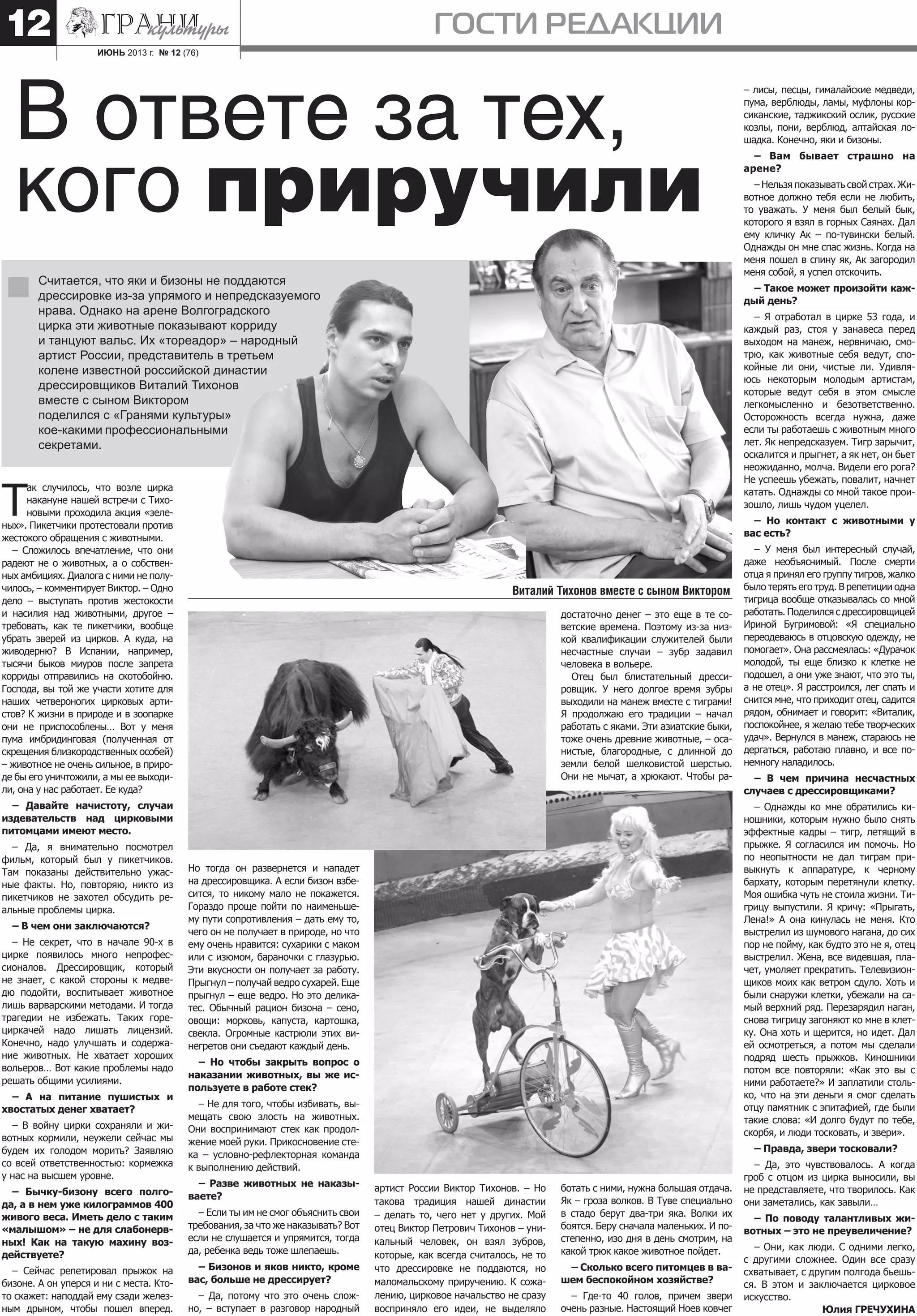 ИЮНЬ 2013 г. № 12 (76)
ГОСТИ РЕДАКЦИИ12
артист России Виктор Тихонов. – Но
такова традиция нашей династии
– делать то, чего нет у других. Мой
отец Виктор Петрович Тихонов – уни-
кальный человек, он взял зубров,
которые, как всегда считалось, не то
что дрессировке не поддаются, но
маломальскому приручению. К сожа-
лению, цирковое начальство не сразу
восприняло его идеи, не выделяло
ботать с ними, нужна большая отдача.
Як – гроза волков. В Туве специально
в стадо берут два-три яка. Волки их
боятся. Беру сначала маленьких. И по-
степенно, изо дня в день смотрим, на
какой трюк какое животное пойдет.
– Сколько всего питомцев в ва-
шем беспокойном хозяйстве?
– Где-то 40 голов, причем звери
очень разные. Настоящий Ноев ковчег
Т
ак случилось, что возле цирка
накануне нашей встречи с Тихо-
новыми проходила акция «зеле-
ных». Пикетчики протестовали против
жестокого обращения с животными.
– Сложилось впечатление, что они
радеют не о животных, а о собствен-
ных амбициях. Диалога с ними не полу-
чилось, – комментирует Виктор. – Одно
дело – выступать против жестокости
и насилия над животными, другое –
требовать, как те пикетчики, вообще
убрать зверей из цирков. А куда, на
живодерню? В Испании, например,
тысячи быков миуров после запрета
корриды отправились на скотобойню.
Господа, вы той же участи хотите для
наших четвероногих цирковых арти-
стов? К жизни в природе и в зоопарке
они не приспособлены… Вот у меня
пума имбридинговая (полученная от
скрещения близкородственных особей)
– животное не очень сильное, в приро-
де бы его уничтожили, а мы ее выходи-
ли, она у нас работает. Ее куда?
– Давайте начистоту, случаи
издевательств над цирковыми
питомцами имеют место.
– Да, я внимательно посмотрел
фильм, который был у пикетчиков.
Там показаны действительно ужас-
ные факты. Но, повторяю, никто из
пикетчиков не захотел обсудить ре-
альные проблемы цирка.
– В чем они заключаются?
– Не секрет, что в начале 90-х в
цирке появилось много непрофес-
сионалов. Дрессировщик, который
не знает, с какой стороны к медве-
дю подойти, воспитывает животное
лишь варварскими методами. И тогда
трагедии не избежать. Таких горе-
циркачей надо лишать лицензий.
Конечно, надо улучшать и содержа-
ние животных. Не хватает хороших
вольеров… Вот какие проблемы надо
решать общими усилиями.
– А на питание пушистых и
хвостатых денег хватает?
– В войну цирки сохраняли и жи-
вотных кормили, неужели сейчас мы
будем их голодом морить? Заявляю
со всей ответственностью: кормежка
у нас на высшем уровне.
– Бычку-бизону всего полго-
да, а в нем уже килограммов 400
живого веса. Иметь дело с таким
«малышом» – не для слабонерв-
ных! Как на такую махину воз-
действуете?
– Сейчас репетировал прыжок на
бизоне. А он уперся и ни с места. Кто-
то скажет: наподдай ему сзади желез-
ным дрыном, чтобы пошел вперед.
В ответе за тех,
кого приручили
Считается, что яки и бизоны не поддаются
дрессировке из-за упрямого и непредсказуемого
нрава. Однако на арене Волгоградского
цирка эти животные показывают корриду
и танцуют вальс. Их «тореадор» – народный
артист России, представитель в третьем
колене известной российской династии
дрессировщиков Виталий Тихонов
вместе с сыном Виктором
поделился с «Гранями культуры»
кое-какими профессиональными
секретами.
Но тогда он развернется и нападет
на дрессировщика. А если бизон взбе-
сится, то никому мало не покажется.
Гораздо проще пойти по наименьше-
му пути сопротивления – дать ему то,
чего он не получает в природе, но что
ему очень нравится: сухарики с маком
или с изюмом, бараночки с глазурью.
Эти вкусности он получает за работу.
Прыгнул – получай ведро сухарей. Еще
прыгнул – еще ведро. Но это делика-
тес. Обычный рацион бизона – сено,
овощи: морковь, капуста, картошка,
свекла. Огромные кастрюли этих ви-
негретов они съедают каждый день.
– Но чтобы закрыть вопрос о
наказании животных, вы же ис-
пользуете в работе стек?
– Не для того, чтобы избивать, вы-
мещать свою злость на животных.
Они воспринимают стек как продол-
жение моей руки. Прикосновение сте-
ка – условно-рефлекторная команда
к выполнению действий.
– Разве животных не наказы-
ваете?
– Если ты им не смог объяснить свои
требования, за что же наказывать? Вот
если не слушается и упрямится, тогда
да, ребенка ведь тоже шлепаешь.
– Бизонов и яков никто, кроме
вас, больше не дрессирует?
– Да, потому что это очень слож-
но, – вступает в разговор народный
достаточно денег – это еще в те со-
ветские времена. Поэтому из-за низ-
кой квалификации служителей были
несчастные случаи – зубр задавил
человека в вольере.
Отец был блистательный дресси-
ровщик. У него долгое время зубры
выходили на манеж вместе с тиграми!
Я продолжаю его традиции – начал
работать с яками. Эти азиатские быки,
тоже очень древние животные, – оса-
нистые, благородные, с длинной до
земли белой шелковистой шерстью.
Они не мычат, а хрюкают. Чтобы ра-
– лисы, песцы, гималайские медведи,
пума, верблюды, ламы, муфлоны кор-
сиканские, таджикский ослик, русские
козлы, пони, верблюд, алтайская ло-
шадка. Конечно, яки и бизоны.
– Вам бывает страшно на
арене?
– Нельзя показывать свой страх. Жи-
вотное должно тебя если не любить,
то уважать. У меня был белый бык,
которого я взял в горных Саянах. Дал
ему кличку Ак – по-тувински белый.
Однажды он мне спас жизнь. Когда на
меня пошел в спину як, Ак загородил
меня собой, я успел отскочить.
– Такое может произойти каж-
дый день?
– Я отработал в цирке 53 года, и
каждый раз, стоя у занавеса перед
выходом на манеж, нервничаю, смо-
трю, как животные себя ведут, спо-
койные ли они, чистые ли. Удивля-
юсь некоторым молодым артистам,
которые ведут себя в этом смысле
легкомысленно и безответственно.
Осторожность всегда нужна, даже
если ты работаешь с животным много
лет. Як непредсказуем. Тигр зарычит,
оскалится и прыгнет, а як нет, он бьет
неожиданно, молча. Видели его рога?
Не успеешь убежать, повалит, начнет
катать. Однажды со мной такое прои-
зошло, лишь чудом уцелел.
– Но контакт с животными у
вас есть?
– У меня был интересный случай,
даже необъяснимый. После смерти
отца я принял его группу тигров, жалко
было терять его труд. В репетиции одна
тигрица вообще отказывалась со мной
работать. Поделился с дрессировщицей
Ириной Бугримовой: «Я специально
переодеваюсь в отцовскую одежду, не
помогает». Она рассмеялась: «Дурачок
молодой, ты еще близко к клетке не
подошел, а они уже знают, что это ты,
а не отец». Я расстроился, лег спать и
снится мне, что приходит отец, садится
рядом, обнимает и говорит: «Виталик,
поспокойнее, я желаю тебе творческих
удач». Вернулся в манеж, стараюсь не
дергаться, работаю плавно, и все по-
немногу наладилось.
– В чем причина несчастных
случаев с дрессировщиками?
– Однажды ко мне обратились ки-
ношники, которым нужно было снять
эффектные кадры – тигр, летящий в
прыжке. Я согласился им помочь. Но
по неопытности не дал тиграм при-
выкнуть к аппаратуре, к черному
бархату, которым перетянули клетку.
Моя ошибка чуть не стоила жизни. Ти-
грицу выпустили. Я кричу: «Прыгать,
Лена!» А она кинулась не меня. Кто
выстрелил из шумового нагана, до сих
пор не пойму, как будто это не я, отец
выстрелил. Жена, все видевшая, пла-
чет, умоляет прекратить. Телевизион-
щиков моих как ветром сдуло. Хоть и
были снаружи клетки, убежали на са-
мый верхний ряд. Перезарядил наган,
снова тигрицу загоняют ко мне в клет-
ку. Она хоть и щерится, но идет. Дал
ей осмотреться, а потом мы сделали
подряд шесть прыжков. Киношники
потом все повторяли: «Как это вы с
ними работаете?» И заплатили столь-
ко, что на эти деньги я смог сделать
отцу памятник с эпитафией, где были
такие слова: «И долго будут по тебе,
скорбя, и люди тосковать, и звери».
– Правда, звери тосковали?
– Да, это чувствовалось. А когда
гроб с отцом из цирка выносили, вы
не представляете, что творилось. Как
они заметались, как завыли…
– По поводу талантливых жи-
вотных – это не преувеличение?
– Они, как люди. С одними легко,
с другими сложнее. Один все сразу
схватывает, с другим полгода бьешь-
ся. В этом и заключается цирковое
искусство.
Юлия ГРЕЧУХИНА
Виталий Тихонов вместе с сыном Виктором
 