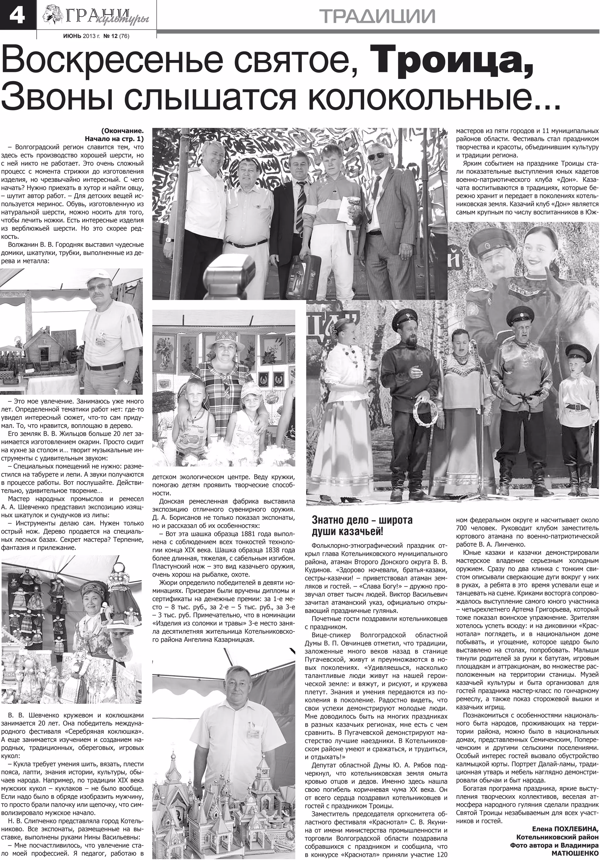 ИЮНЬ 2013 г. № 12 (76)
ТРАДИЦИИ4
(Окончание.
Начало на стр. 1)
– Волгоградский регион славится тем, что
здесь есть производство хорошей шерсти, но
с ней никто не работает. Это очень сложный
процесс с момента стрижки до изготовления
изделия, но чрезвычайно интересный. С чего
начать? Нужно приехать в хутор и найти овцу,
– шутит автор работ. – Для детских вещей ис-
пользуется меринос. Обувь, изготовленную из
натуральной шерсти, можно носить для того,
чтобы лечить ножки. Есть интересные изделия
из верблюжьей шерсти. Но это скорее ред-
кость.
Волжанин В. В. Городняк выставил чудесные
домики, шкатулки, трубки, выполненные из де-
рева и металла:
– Это мое увлечение. Занимаюсь уже много
лет. Определенной тематики работ нет: где-то
увидел интересный сюжет, что-то сам приду-
мал. То, что нравится, воплощаю в дерево.
Его земляк В. В. Жильцов больше 20 лет за-
нимается изготовлением окарин. Просто сидит
на кухне за столом и… творит музыкальные ин-
струменты с удивительным звуком:
– Специальных помещений не нужно: разме-
стился на табурете и лепи. А звуки получаются
в процессе работы. Вот послушайте. Действи-
тельно, удивительное творение…
Мастер народных промыслов и ремесел
А. А. Шевченко представил экспозицию изящ-
ных шкатулок и сундучков из липы:
– Инструменты делаю сам. Нужен только
острый нож. Дерево продается на специаль-
ных лесных базах. Секрет мастера? Терпение,
фантазия и прилежание.
В. В. Шевченко кружевом и коклюшками
занимается 20 лет. Она победитель междуна-
родного фестиваля «Серебряная коклюшка».
А еще занимается изучением и созданием на-
родных, традиционных, обереговых, игровых
кукол:
– Кукла требует умения шить, вязать, плести
пояса, лапти, знания истории, культуры, обы-
чаев народа. Например, по традиции XIX века
мужских кукол – куклаков – не было вообще.
Если надо было в обряде изобразить мужчину,
то просто брали палочку или щепочку, что сим-
волизировало мужское начало.
Н. В. Слипченко представляла город Котель-
никово. Все экспонаты, размещенные на вы-
ставке, выполнены руками Нины Васильевны:
– Мне посчастливилось, что увлечение ста-
ло моей профессией. Я педагог, работаю в
детском экологическом центре. Веду кружки,
помогаю детям проявить творческие способ-
ности.
Донская ремесленная фабрика выставила
экспозицию отличного сувенирного оружия.
Д. А. Борисанов не только показал экспонаты,
но и рассказал об их особенностях:
– Вот эта шашка образца 1881 года выпол-
нена с соблюдением всех тонкостей техноло-
гии конца XIX века. Шашка образца 1838 года
более длинная, тяжелая, с сабельным изгибом.
Пластунский нож – это вид казачьего оружия,
очень хорош на рыбалке, охоте.
Жюри определило победителей в девяти но-
минациях. Призерам были вручены дипломы и
сертификаты на денежные премии: за 1-е ме-
сто – 8 тыс. руб., за 2-е – 5 тыс. руб., за 3-е
– 3 тыс. руб. Примечательно, что в номинации
«Изделия из соломки и травы» 3-е место заня-
ла десятилетняя жительница Котельниковско-
го района Ангелина Казарницкая.
Знатно дело – широта
души казачьей!
Фольклорно-этнографический праздник от-
крыл глава Котельниковского муниципального
района, атаман Второго Донского округа В. В.
Кудинов. «Здорово ночевали, братья-казаки,
сестры-казачки! – приветствовал атаман зем-
ляков и гостей. – «Слава Богу!» – дружно про-
звучал ответ тысяч людей. Виктор Васильевич
зачитал атаманский указ, официально откры-
вающий праздничные гулянья.
Почетные гости поздравили котельниковцев
с праздником.
Вице-спикер Волгоградской областной
Думы В. П. Овчинцев отметил, что традиции,
заложенные много веков назад в станице
Пугачевской, живут и преумножаются в но-
вых поколениях. «Удивляешься, насколько
талантливые люди живут на нашей герои-
ческой земле: и вяжут, и рисуют, и кружева
плетут. Знания и умения передаются из по-
коления в поколение. Радостно видеть, что
свои успехи демонстрируют молодые люди.
Мне доводилось быть на многих праздниках
в разных казачьих регионах, мне есть с чем
сравнить. В Пугачевской демонстрируют ма-
стерство лучшие наездники. В Котельников-
ском районе умеют и сражаться, и трудиться,
и отдыхать!»
Депутат областной Думы Ю. А. Рябов под-
черкнул, что котельниковская земля омыта
кровью отцов и дедов. Именно здесь нашла
свою погибель коричневая чума XX века. Он
от всего сердца поздравил котельниковцев и
гостей с праздником Троицы.
Заместитель председателя оргкомитета об-
ластного фестиваля «Краснотал» С. В. Якуни-
на от имени министерства промышленности и
торговли Волгоградской области поздравила
собравшихся с праздником и сообщила, что
в конкурсе «Краснотал» приняли участие 120
мастеров из пяти городов и 11 муниципальных
районов области. Фестиваль стал праздником
творчества и красоты, объединившим культуру
и традиции региона.
Ярким событием на празднике Троицы ста-
ли показательные выступления юных кадетов
военно-патриотического клуба «Дон». Каза-
чата воспитываются в традициях, которые бе-
режно хранит и передает в поколениях котель-
никовская земля. Казачий клуб «Дон» является
самым крупным по числу воспитанников в Юж-
ном федеральном округе и насчитывает около
700 человек. Руководит клубом заместитель
юртового атамана по военно-патриотической
работе В. А. Линченко.
Юные казаки и казачки демонстрировали
мастерское владение серьезным холодным
оружием. Сразу по два клинка с тонким сви-
стом описывали сверкающие дуги вокруг у них
в руках, а ребята в это время успевали еще и
танцевать на сцене. Криками восторга сопрово-
ждалось выступление самого юного участника
– четырехлетнего Артема Григорьева, который
тоже показал воинское упражнение. Зрителям
хотелось успеть всюду: и на диковинки «Крас-
нотала» поглядеть, и в национальном доме
побывать, и угощение, которое щедро было
выставлено на столах, попробовать. Малыши
тянули родителей за руки к батутам, игровым
площадкам и аттракционам, во множестве рас-
положенным на территории станицы. Музей
казачьей культуры и быта организовал для
гостей праздника мастер-класс по гончарному
ремеслу, а также показ сторожевой вышки и
казачьих игрищ.
Познакомиться с особенностями националь-
ного быта народов, проживающих на терри-
тории района, можно было в национальных
домах, представленных Семиченским, Попере-
ченским и другими сельскими поселениями.
Особый интерес гостей вызвало обустройство
калмыцкой юрты. Портрет Далай-ламы, тради-
ционная утварь и мебель наглядно демонстри-
ровали обычаи и быт народа.
Богатая программа праздника, яркие высту-
пления творческих коллективов, веселая ат-
мосфера народного гуляния сделали праздник
Святой Троицы незабываемым для всех участ-
ников и гостей.
Елена ПОХЛЕБИНА,
Котельниковский район
Фото автора и Владимира
МАТЮШЕНКО
Воскресенье святое, Троица,
Звоны слышатся колокольные...
 