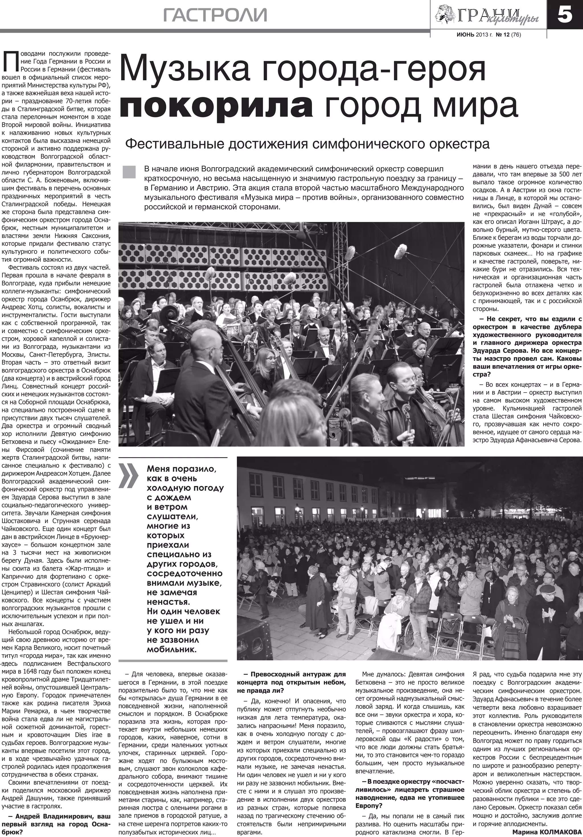 ИЮНЬ 2013 г. № 12 (76)
гастроли 5
П
оводами послужили проведе-
ние Года Германии в России и
России в Германии (фестиваль
вошел в официальный список меро-
приятий Министерства культуры РФ),
а также важнейшая веха нашей исто-
рии – празднование 70-летия побе-
ды в Сталинградской битве, которая
стала переломным моментом в ходе
Второй мировой войны. Инициатива
к налаживанию новых культурных
контактов была высказана немецкой
стороной и активно поддержана ру-
ководством Волгоградской област-
ной филармонии, правительством и
лично губернатором Волгоградской
области С. А. Боженовым, включив-
шим фестиваль в перечень основных
праздничных мероприятий в честь
Сталинградской победы. Немецкая
же сторона была представлена сим-
фоническим оркестром города Осна-
брюк, местным муниципалитетом и
властями земли Нижняя Саксония,
которые придали фестивалю статус
культурного и политического собы-
тия огромной важности.
Фестиваль состоял из двух частей.
Первая прошла в начале февраля в
Волгограде, куда прибыли немецкие
коллеги-музыканты: симфонический
оркестр города Осанбрюк, дирижер
Андреас Хотц, солисты, вокалисты и
инструменталисты. Гости выступали
как с собственной программой, так
и совместно с симфоническим орке-
стром, хоровой капеллой и солиста-
ми из Волгограда, музыкантами из
Москвы, Санкт-Петербурга, Элисты.
Вторая часть – это ответный визит
волгоградского оркестра в Оснабрюк
(два концерта) и в австрийский город
Линц. Совместный концерт россий-
ских и немецких музыкантов состоял-
ся на Соборной площади Оснабрюка,
на специально построенной сцене в
присутствии двух тысяч слушателей.
Два оркестра и огромный сводный
хор исполнили Девятую симфонию
Бетховена и пьесу «Ожидание» Еле-
ны Фирсовой (сочинение памяти
жертв Сталинградской битвы, напи-
санное специально к фестивалю) с
дирижером Андреасом Хотцем. Далее
Волгоградский академический сим-
фонический оркестр под управлени-
ем Эдуарда Серова выступил в зале
социально-педагогического универ-
ситета. Звучали Камерная симфония
Шостаковича и Струнная серенада
Чайковского. Еще один концерт был
дан в австрийском Линце в «Брукнер-
хаусе» – большом концертном зале
на 3 тысячи мест на живописном
берегу Дуная. Здесь были исполне-
ны сюита из балета «Жар-птица» и
Каприччио для фортепиано с орке-
стром Стравинского (солист Аркадий
Ценципер) и Шестая симфония Чай-
ковского. Все концерты с участием
волгоградских музыкантов прошли с
исключительным успехом и при пол-
ных аншлагах.
Небольшой город Оснабрюк, веду-
щий свою древнюю историю от вре-
мен Карла Великого, носит почетный
титул «города мира», так как именно
здесь подписанием Вестфальского
мира в 1648 году был положен конец
кровопролитной драме Тридцатилет-
ней войны, опустошившей Централь-
ную Европу. Городок примечателен
также как родина писателя Эриха
Марии Ремарка, в чьем творчестве
война стала едва ли не магистраль-
ной сюжетной доминантой, горест-
ным и кровоточащим Dies irae в
судьбах героев. Волгоградские музы-
канты впервые посетили этот город,
и в ходе чрезвычайно удачных га-
стролей родилась идея продолжения
сотрудничества в обеих странах.
Своими впечатлениями от поезд-
ки поделился московский дирижер
Андрей Дашунин, также принявший
участие в гастролях.
– Андрей Владимирович, ваш
первый взгляд на город Осна-
брюк?
Музыка города-героя
покорила город мира
Фестивальные достижения симфонического оркестра
В начале июня Волгоградский академический симфонический оркестр совершил
краткосрочную, но весьма насыщенную и значимую гастрольную поездку за границу –
в Германию и Австрию. Эта акция стала второй частью масштабного Международного
музыкального фестиваля «Музыка мира – против войны», организованного совместно
российской и германской сторонами.
– Для человека, впервые оказав-
шегося в Германии, в этой поездке
поразительно было то, что мне как
бы «открылась» душа Германии в ее
повседневной жизни, наполненной
смыслом и порядком. В Оснабрюке
поразила эта жизнь, которая про-
текает внутри небольших немецких
городов, каких, наверное, сотни в
Германии, среди маленьких уютных
улочек, старинных церквей. Горо-
жане ходят по булыжным мосто-
вым, слушают звон колоколов кафе-
дрального собора, внимают тишине
и сосредоточенности церквей. Их
повседневная жизнь наполнена при-
метами старины, как, например, ста-
ринная люстра с оленьими рогами в
зале приемов в городской ратуше, а
на стене шеренга портретов каких-то
полузабытых исторических лиц…
– Превосходный антураж для
концерта под открытым небом,
не правда ли?
– Да, конечно! И опасения, что
публику может отпугнуть необычно
низкая для лета температура, ока-
зались напрасными! Меня поразило,
как в очень холодную погоду с до-
ждем и ветром слушатели, многие
из которых приехали специально из
других городов, сосредоточенно вни-
мали музыке, не замечая ненастья.
Ни один человек не ушел и ни у кого
ни разу не зазвонил мобильник. Вме-
сте с ними и я слушал это произве-
дение в исполнении двух оркестров
из разных стран, которые полвека
назад по трагическому стечению об-
стоятельств были непримиримыми
врагами.
Мне думалось: Девятая симфония
Бетховена – это не просто великое
музыкальное произведение, она не-
сет огромный надмузыкальный смыс-
ловой заряд. И когда слышишь, как
все они – звуки оркестра и хора, ко-
торые сливаются с мыслями слуша-
телей, – провозглашают фразу шил-
леровской оды «К радости» о том,
что все люди должны стать братья-
ми, то это становится чем-то гораздо
большим, чем просто музыкальное
впечатление.
– В поездке оркестру «посчаст-
ливилось» лицезреть страшное
наводнение, едва не утопившее
Европу?
– Да, мы попали не в самый пик
разлива. Но оценить масштабы при-
родного катаклизма смогли. В Гер-
мании в день нашего отъезда пере-
давали, что там впервые за 500 лет
выпало такое огромное количество
осадков. А в Австрии из окна гости-
ницы в Линце, в которой мы остано-
вились, был виден Дунай – совсем
не «прекрасный» и не «голубой»,
как его описал Иоганн Штраус, а до-
вольно бурный, мутно-серого цвета.
Ближе к берегам из воды торчали до-
рожные указатели, фонари и спинки
парковых скамеек… Но на графике
и качестве гастролей, поверьте, ни-
какие бури не отразились. Вся тех-
ническая и организационная часть
гастролей была отлажена четко и
безукоризненно во всех деталях как
с принимающей, так и с российской
стороны.
– Не секрет, что вы ездили с
оркестром в качестве дублера
художественного руководителя
и главного дирижера оркестра
Эдуарда Серова. Но все концер-
ты маэстро провел сам. Каковы
ваши впечатления от игры орке-
стра?
– Во всех концертах – и в Герма-
нии и в Австрии – оркестр выступил
на самом высоком художественном
уровне. Кульминацией гастролей
стала Шестая симфония Чайковско-
го, прозвучавшая как нечто сокро-
венное, идущее от самого сердца ма-
эстро Эдуарда Афанасьевича Серова.
Я рад, что судьба подарила мне эту
поездку с Волгоградским академи-
ческим симфоническим оркестром.
Эдуард Афанасьевич в течение более
четверти века любовно взращивает
этот коллектив. Роль руководителя
в становлении оркестра невозможно
переоценить. Именно благодаря ему
Волгоград может по праву гордиться
одним из лучших региональных ор-
кестров России с беспрецедентным
по широте и разнообразию реперту-
аром и великолепным мастерством.
Можно уверенно сказать, что твор-
ческий облик оркестра и степень об-
разованности публики – все это сде-
лано Серовым. Оркестр показал себя
мощно и достойно, заслужив долгие
и горячие аплодисменты.
Марина КОЛМАКОВА
Меня поразило,
как в очень
холодную погоду
с дождем
и ветром
слушатели,
многие из
которых
приехали
специально из
других городов,
сосредоточенно
внимали музыке,
не замечая
ненастья.
Ни один человек
не ушел и ни
у кого ни разу
не зазвонил
мобильник.
 