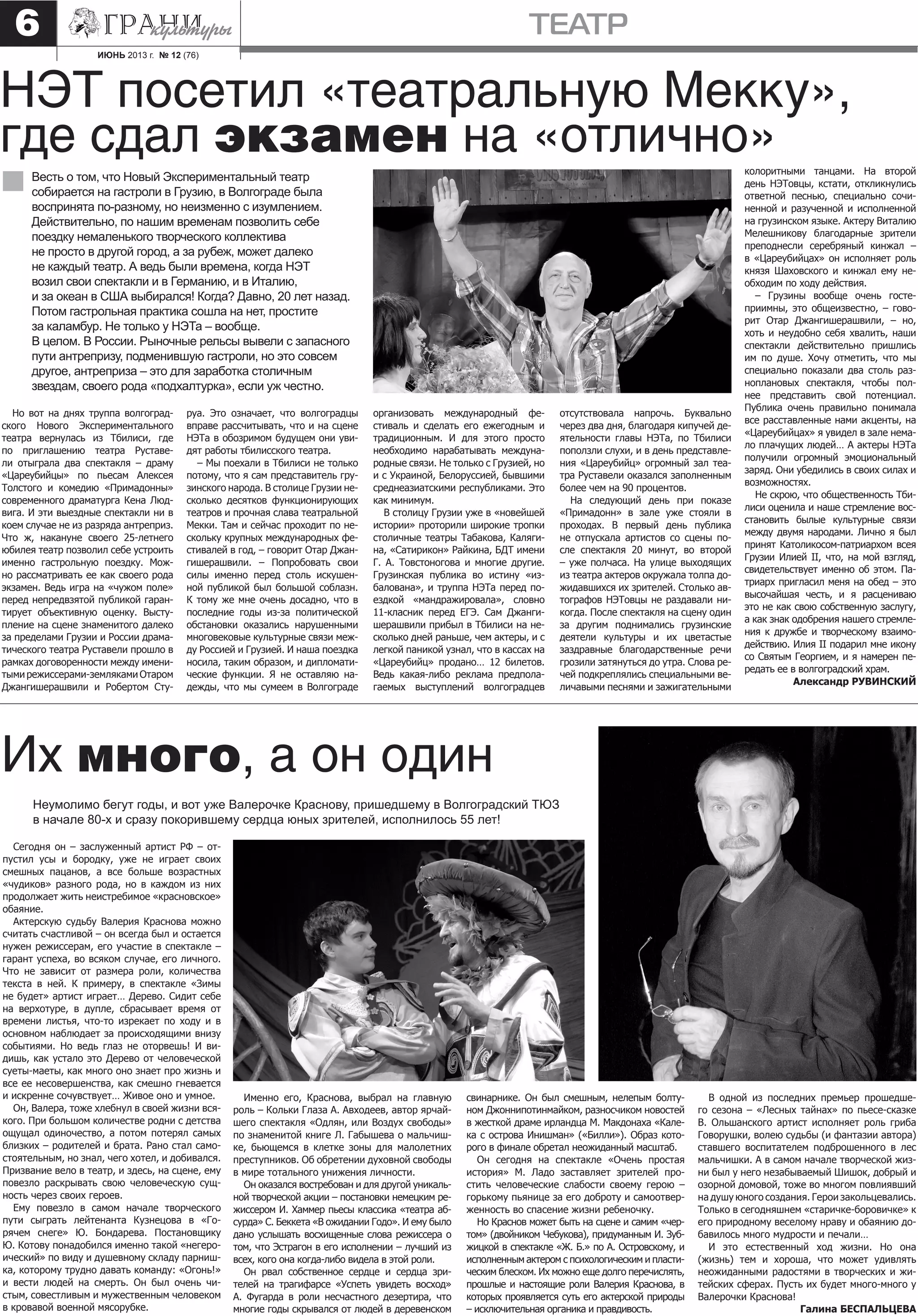 ИЮНЬ 2013 г. № 12 (76)
театр6
Но вот на днях труппа волгоград-
ского Нового Экспериментального
театра вернулась из Тбилиси, где
по приглашению театра Руставе-
ли отыграла два спектакля – драму
«Цареубийцы» по пьесам Алексея
Толстого и комедию «Примадонны»
современного драматурга Кена Люд-
вига. И эти выездные спектакли ни в
коем случае не из разряда антреприз.
Что ж, накануне своего 25-летнего
юбилея театр позволил себе устроить
именно гастрольную поездку. Мож-
но рассматривать ее как своего рода
экзамен. Ведь игра на «чужом поле»
перед непредвзятой публикой гаран-
тирует объективную оценку. Высту-
пление на сцене знаменитого далеко
за пределами Грузии и России драма-
тического театра Руставели прошло в
рамках договоренности между имени-
тыми режиссерами-земляками Отаром
Джангишерашвили и Робертом Сту-
НЭТ посетил «театральную Мекку»,
где сдал экзамен на «отлично»
Весть о том, что Новый Экспериментальный театр
собирается на гастроли в Грузию, в Волгограде была
воспринята по-разному, но неизменно с изумлением.
Действительно, по нашим временам позволить себе
поездку немаленького творческого коллектива
не просто в другой город, а за рубеж, может далеко
не каждый театр. А ведь были времена, когда НЭТ
возил свои спектакли и в Германию, и в Италию,
и за океан в США выбирался! Когда? Давно, 20 лет назад.
Потом гастрольная практика сошла на нет, простите
за каламбур. Не только у НЭТа – вообще.
В целом. В России. Рыночные рельсы вывели с запасного
пути антрепризу, подменившую гастроли, но это совсем
другое, антреприза – это для заработка столичным
звездам, своего рода «подхалтурка», если уж честно.
руа. Это означает, что волгоградцы
вправе рассчитывать, что и на сцене
НЭТа в обозримом будущем они уви-
дят работы тбилисского театра.
– Мы поехали в Тбилиси не только
потому, что я сам представитель гру-
зинского народа. В столице Грузии не-
сколько десятков функционирующих
театров и прочная слава театральной
Мекки. Там и сейчас проходит по не-
скольку крупных международных фе-
стивалей в год, – говорит Отар Джан-
гишерашвили. – Попробовать свои
силы именно перед столь искушен-
ной публикой был большой соблазн.
К тому же мне очень досадно, что в
последние годы из-за политической
обстановки оказались нарушенными
многовековые культурные связи меж-
ду Россией и Грузией. И наша поездка
носила, таким образом, и дипломати-
ческие функции. Я не оставляю на-
дежды, что мы сумеем в Волгограде
организовать международный фе-
стиваль и сделать его ежегодным и
традиционным. И для этого просто
необходимо нарабатывать междуна-
родные связи. Не только с Грузией, но
и с Украиной, Белоруссией, бывшими
среднеазиатскими республиками. Это
как минимум.
В столицу Грузии уже в «новейшей
истории» проторили широкие тропки
столичные театры Табакова, Каляги-
на, «Сатирикон» Райкина, БДТ имени
Г. А. Товстоногова и многие другие.
Грузинская публика во истину «из-
балована», и труппа НЭТа перед по-
ездкой «мандражировала», словно
11-класник перед ЕГЭ. Сам Джанги-
шерашвили прибыл в Тбилиси на не-
сколько дней раньше, чем актеры, и с
легкой паникой узнал, что в кассах на
«Цареубийц» продано… 12 билетов.
Ведь какая-либо реклама предпола-
гаемых выступлений волгоградцев
отсутствовала напрочь. Буквально
через два дня, благодаря кипучей де-
ятельности главы НЭТа, по Тбилиси
поползли слухи, и в день представле-
ния «Цареубийц» огромный зал теа-
тра Руставели оказался заполненным
более чем на 90 процентов.
На следующий день при показе
«Примадонн» в зале уже стояли в
проходах. В первый день публика
не отпускала артистов со сцены по-
сле спектакля 20 минут, во второй
– уже полчаса. На улице выходящих
из театра актеров окружала толпа до-
жидавшихся их зрителей. Столько ав-
тографов НЭТовцы не раздавали ни-
когда. После спектакля на сцену один
за другим поднимались грузинские
деятели культуры и их цветастые
заздравные благодарственные речи
грозили затянуться до утра. Слова ре-
чей подкреплялись специальными ве-
личавыми песнями и зажигательными
колоритными танцами. На второй
день НЭТовцы, кстати, откликнулись
ответной песнью, специально сочи-
ненной и разученной и исполненной
на грузинском языке. Актеру Виталию
Мелешникову благодарные зрители
преподнесли серебряный кинжал –
в «Цареубийцах» он исполняет роль
князя Шаховского и кинжал ему не-
обходим по ходу действия.
– Грузины вообще очень госте-
приимны, это общеизвестно, – гово-
рит Отар Джангишерашвили, – но,
хоть и неудобно себя хвалить, наши
спектакли действительно пришлись
им по душе. Хочу отметить, что мы
специально показали два столь раз-
ноплановых спектакля, чтобы пол-
нее представить свой потенциал.
Публика очень правильно понимала
все расставленные нами акценты, на
«Цареубийцах» я увидел в зале нема-
ло плачущих людей… А актеры НЭТа
получили огромный эмоциональный
заряд. Они убедились в своих силах и
возможностях.
Не скрою, что общественность Тби-
лиси оценила и наше стремление вос-
становить былые культурные связи
между двумя народами. Лично я был
принят Католикосом-патриархом всея
Грузии Илией II, что, на мой взгляд,
свидетельствует именно об этом. Па-
триарх пригласил меня на обед – это
высочайшая честь, и я расцениваю
это не как свою собственную заслугу,
а как знак одобрения нашего стремле-
ния к дружбе и творческому взаимо-
действию. Илия II подарил мне икону
со Святым Георгием, и я намерен пе-
редать ее в волгоградский храм.
Александр РУВИНСКИЙ
Сегодня он – заслуженный артист РФ – от-
пустил усы и бородку, уже не играет своих
смешных пацанов, а все больше возрастных
«чудиков» разного рода, но в каждом из них
продолжает жить неистребимое «красновское»
обаяние.
Актерскую судьбу Валерия Краснова можно
считать счастливой – он всегда был и остается
нужен режиссерам, его участие в спектакле –
гарант успеха, во всяком случае, его личного.
Что не зависит от размера роли, количества
текста в ней. К примеру, в спектакле «Зимы
не будет» артист играет… Дерево. Сидит себе
на верхотуре, в дупле, сбрасывает время от
времени листья, что-то изрекает по ходу и в
основном наблюдает за происходящими внизу
событиями. Но ведь глаз не оторвешь! И ви-
дишь, как устало это Дерево от человеческой
суеты-маеты, как много оно знает про жизнь и
все ее несовершенства, как смешно гневается
и искренне сочувствует… Живое оно и умное.
Он, Валера, тоже хлебнул в своей жизни вся-
кого. При большом количестве родни с детства
ощущал одиночество, а потом потерял самых
близких – родителей и брата. Рано стал само-
стоятельным, но знал, чего хотел, и добивался.
Призвание вело в театр, и здесь, на сцене, ему
повезло раскрывать свою человеческую сущ-
ность через своих героев.
Ему повезло в самом начале творческого
пути сыграть лейтенанта Кузнецова в «Го-
рячем снеге» Ю. Бондарева. Постановщику
Ю. Котову понадобился именно такой «негеро-
ический» по виду и душевному складу парниш-
ка, которому трудно давать команду: «Огонь!»
и вести людей на смерть. Он был очень чи-
стым, совестливым и мужественным человеком
в кровавой военной мясорубке.
Их много, а он один
Неумолимо бегут годы, и вот уже Валерочке Краснову, пришедшему в Волгоградский ТЮЗ
в начале 80-х и сразу покорившему сердца юных зрителей, исполнилось 55 лет!
Именно его, Краснова, выбрал на главную
роль – Кольки Глаза А. Авходеев, автор ярчай-
шего спектакля «Одлян, или Воздух свободы»
по знаменитой книге Л. Габышева о мальчиш-
ке, бьющемся в клетке зоны для малолетних
преступников. Об обретении духовной свободы
в мире тотального унижения личности.
Он оказался востребован и для другой уникаль-
ной творческой акции – постановки немецким ре-
жиссером И. Хаммер пьесы классика «театра аб-
сурда» С. Беккета «В ожидании Годо». И ему было
дано услышать восхищенные слова режиссера о
том, что Эстрагон в его исполнении – лучший из
всех, кого она когда-либо видела в этой роли.
Он рвал собственное сердце и сердца зри-
телей на трагифарсе «Успеть увидеть восход»
А. Фугарда в роли несчастного дезертира, что
многие годы скрывался от людей в деревенском
свинарнике. Он был смешным, нелепым болту-
ном Джоннипотинмайком, разносчиком новостей
в жесткой драме ирландца М. Макдонаха «Кале-
ка с острова Инишман» («Билли»). Образ кото-
рого в финале обретал неожиданный масштаб.
Он сегодня на спектакле «Очень простая
история» М. Ладо заставляет зрителей про-
стить человеческие слабости своему герою –
горькому пьянице за его доброту и самоотвер-
женность во спасение жизни ребеночку.
Но Краснов может быть на сцене и самим «чер-
том» (двойником Чебукова), придуманным И. Зуб-
жицкой в спектакле «Ж. Б.» по А. Островскому, и
исполненным актером с психологическим и пласти-
ческим блеском. Их можно еще долго перечислять,
прошлые и настоящие роли Валерия Краснова, в
которых проявляется суть его актерской природы
– исключительная органика и правдивость.
В одной из последних премьер прошедше-
го сезона – «Лесных тайнах» по пьесе-сказке
В. Ольшанского артист исполняет роль гриба
Говорушки, волею судьбы (и фантазии автора)
ставшего воспитателем подброшенного в лес
мальчишки. А в самом начале творческой жиз-
ни был у него незабываемый Шишок, добрый и
озорной домовой, тоже во многом повлиявший
на душу юного создания. Герои закольцевались.
Только в сегодняшнем «старичке-боровичке» к
его природному веселому нраву и обаянию до-
бавилось много мудрости и печали…
И это естественный ход жизни. Но она
(жизнь) тем и хороша, что может удивлять
неожиданными радостями в творческих и жи-
тейских сферах. Пусть их будет много-много у
Валерочки Краснова!
Галина БЕСПАЛЬЦЕВА
 