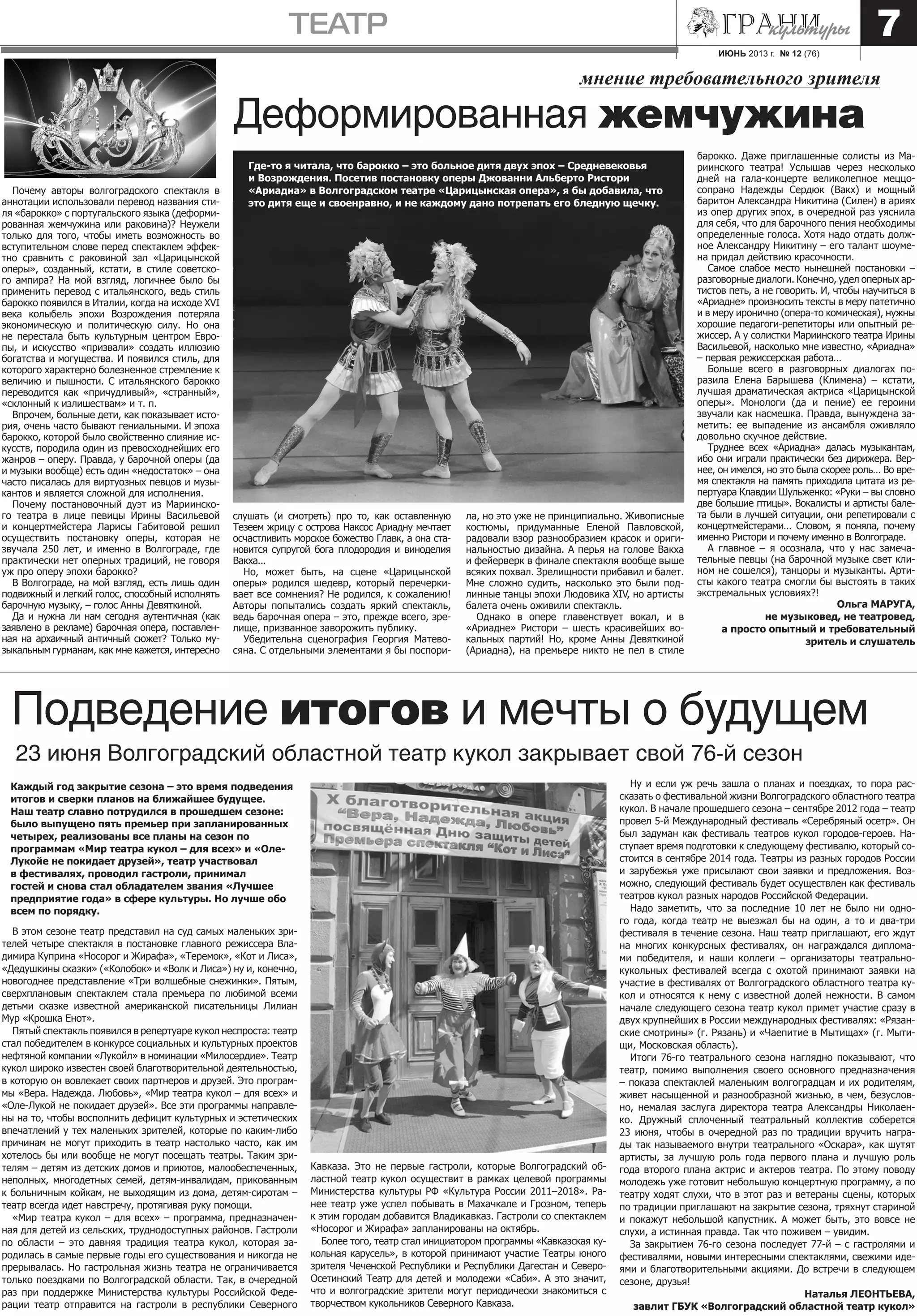 ИЮНЬ 2013 г. № 12 (76)
театр 7
Почему авторы волгоградского спектакля в
аннотации использовали перевод названия сти-
ля «барокко» с португальского языка (деформи-
рованная жемчужина или раковина)? Неужели
только для того, чтобы иметь возможность во
вступительном слове перед спектаклем эффек-
тно сравнить с раковиной зал «Царицынской
оперы», созданный, кстати, в стиле советско-
го ампира? На мой взгляд, логичнее было бы
применить перевод с итальянского, ведь стиль
барокко появился в Италии, когда на исходе XVI
века колыбель эпохи Возрождения потеряла
экономическую и политическую силу. Но она
не перестала быть культурным центром Евро-
пы, и искусство «призвали» создать иллюзию
богатства и могущества. И появился стиль, для
которого характерно болезненное стремление к
величию и пышности. С итальянского барокко
переводится как «причудливый», «странный»,
«склонный к излишествам» и т. п.
Впрочем, больные дети, как показывает исто-
рия, очень часто бывают гениальными. И эпоха
барокко, которой было свойственно слияние ис-
кусств, породила один из превосходнейших его
жанров – оперу. Правда, у барочной оперы (да
и музыки вообще) есть один «недостаток» – она
часто писалась для виртуозных певцов и музы-
кантов и является сложной для исполнения.
Почему постановочный дуэт из Мариинско-
го театра в лице певицы Ирины Васильевой
и концертмейстера Ларисы Габитовой решил
осуществить постановку оперы, которая не
звучала 250 лет, и именно в Волгограде, где
практически нет оперных традиций, не говоря
уж про оперу эпохи барокко?
В Волгограде, на мой взгляд, есть лишь один
подвижный и легкий голос, способный исполнять
барочную музыку, – голос Анны Девяткиной.
Да и нужна ли нам сегодня аутентичная (как
заявлено в рекламе) барочная опера, поставлен-
ная на архаичный античный сюжет? Только му-
зыкальным гурманам, как мне кажется, интересно
мнение требовательного зрителя
Деформированная жемчужина
В этом сезоне театр представил на суд самых маленьких зри-
телей четыре спектакля в постановке главного режиссера Вла-
димира Куприна «Носорог и Жирафа», «Теремок», «Кот и Лиса»,
«Дедушкины сказки» («Колобок» и «Волк и Лиса») ну и, конечно,
новогоднее представление «Три волшебные снежинки». Пятым,
сверхплановым спектаклем стала премьера по любимой всеми
детьми сказке известной американской писательницы Лилиан
Мур «Крошка Енот».
Пятый спектакль появился в репертуаре кукол неспроста: театр
стал победителем в конкурсе социальных и культурных проектов
нефтяной компании «Лукойл» в номинации «Милосердие». Театр
кукол широко известен своей благотворительной деятельностью,
в которую он вовлекает своих партнеров и друзей. Это програм-
мы «Вера. Надежда. Любовь», «Мир театра кукол – для всех» и
«Оле-Лукой не покидает друзей». Все эти программы направле-
ны на то, чтобы восполнить дефицит культурных и эстетических
впечатлений у тех маленьких зрителей, которые по каким-либо
причинам не могут приходить в театр настолько часто, как им
хотелось бы или вообще не могут посещать театры. Таким зри-
телям – детям из детских домов и приютов, малообеспеченных,
неполных, многодетных семей, детям-инвалидам, прикованным
к больничным койкам, не выходящим из дома, детям-сиротам –
театр всегда идет навстречу, протягивая руку помощи.
«Мир театра кукол – для всех» – программа, предназначен-
ная для детей из сельских, труднодоступных районов. Гастроли
по области – это давняя традиция театра кукол, которая за-
родилась в самые первые годы его существования и никогда не
прерывалась. Но гастрольная жизнь театра не ограничивается
только поездками по Волгоградской области. Так, в очередной
раз при поддержке Министерства культуры Российской Феде-
рации театр отправится на гастроли в республики Северного
Подведение итогов и мечты о будущем
23 июня Волгоградский областной театр кукол закрывает свой 76-й сезон
Каждый год закрытие сезона – это время подведения
итогов и сверки планов на ближайшее будущее.
Наш театр славно потрудился в прошедшем сезоне:
было выпущено пять премьер при запланированных
четырех, реализованы все планы на сезон по
программам «Мир театра кукол – для всех» и «Оле-
Лукойе не покидает друзей», театр участвовал
в фестивалях, проводил гастроли, принимал
гостей и снова стал обладателем звания «Лучшее
предприятие года» в сфере культуры. Но лучше обо
всем по порядку.
Ну и если уж речь зашла о планах и поездках, то пора рас-
сказать о фестивальной жизни Волгоградского областного театра
кукол. В начале прошедшего сезона – сентябре 2012 года – театр
провел 5-й Международный фестиваль «Серебряный осетр». Он
был задуман как фестиваль театров кукол городов-героев. На-
ступает время подготовки к следующему фестивалю, который со-
стоится в сентябре 2014 года. Театры из разных городов России
и зарубежья уже присылают свои заявки и предложения. Воз-
можно, следующий фестиваль будет осуществлен как фестиваль
театров кукол разных народов Российской Федерации.
Надо заметить, что за последние 10 лет не было ни одно-
го года, когда театр не выезжал бы на один, а то и два-три
фестиваля в течение сезона. Наш театр приглашают, его ждут
на многих конкурсных фестивалях, он награждался диплома-
ми победителя, и наши коллеги – организаторы театрально-
кукольных фестивалей всегда с охотой принимают заявки на
участие в фестивалях от Волгоградского областного театра ку-
кол и относятся к нему с известной долей нежности. В самом
начале следующего сезона театр кукол примет участие сразу в
двух крупнейших в России международных фестивалях: «Рязан-
ские смотрины» (г. Рязань) и «Чаепитие в Мытищах» (г. Мыти-
щи, Московская область).
Итоги 76-го театрального сезона наглядно показывают, что
театр, помимо выполнения своего основного предназначения
– показа спектаклей маленьким волгоградцам и их родителям,
живет насыщенной и разнообразной жизнью, в чем, безуслов-
но, немалая заслуга директора театра Александры Николаен-
ко. Дружный сплоченный театральный коллектив соберется
23 июня, чтобы в очередной раз по традиции вручить награ-
ды так называемого внутри театрального «Оскара», как шутят
артисты, за лучшую роль года первого плана и лучшую роль
года второго плана актрис и актеров театра. По этому поводу
молодежь уже готовит небольшую концертную программу, а по
театру ходят слухи, что в этот раз и ветераны сцены, которых
по традиции приглашают на закрытие сезона, тряхнут стариной
и покажут небольшой капустник. А может быть, это вовсе не
слухи, а истинная правда. Так что поживем – увидим.
За закрытием 76-го сезона последует 77-й – с гастролями и
фестивалями, новыми интересными спектаклями, свежими иде-
ями и благотворительными акциями. До встречи в следующем
сезоне, друзья!
Наталья ЛЕОНТЬЕВА,
завлит ГБУК «Волгоградский областной театр кукол»
Где-то я читала, что барокко – это больное дитя двух эпох – Средневековья
и Возрождения. Посетив постановку оперы Джованни Альберто Ристори
«Ариадна» в Волгоградском театре «Царицынская опера», я бы добавила, что
это дитя еще и своенравно, и не каждому дано потрепать его бледную щечку.
слушать (и смотреть) про то, как оставленную
Тезеем жрицу с острова Наксос Ариадну мечтает
осчастливить морское божество Главк, а она ста-
новится супругой бога плодородия и виноделия
Вакха...
Но, может быть, на сцене «Царицынской
оперы» родился шедевр, который перечерки-
вает все сомнения? Не родился, к сожалению!
Авторы попытались создать яркий спектакль,
ведь барочная опера – это, прежде всего, зре-
лище, призванное заворожить публику.
Убедительна сценография Георгия Матево-
сяна. С отдельными элементами я бы поспори-
ла, но это уже не принципиально. Живописные
костюмы, придуманные Еленой Павловской,
радовали взор разнообразием красок и ориги-
нальностью дизайна. А перья на голове Вакха
и фейерверк в финале спектакля вообще выше
всяких похвал. Зрелищности прибавил и балет.
Мне сложно судить, насколько это были под-
линные танцы эпохи Людовика XIV, но артисты
балета очень оживили спектакль.
Однако в опере главенствует вокал, и в
«Ариадне» Ристори – шесть красивейших во-
кальных партий! Но, кроме Анны Девяткиной
(Ариадна), на премьере никто не пел в стиле
барокко. Даже приглашенные солисты из Ма-
риинского театра! Услышав через несколько
дней на гала-концерте великолепное меццо-
сопрано Надежды Сердюк (Вакх) и мощный
баритон Александра Никитина (Силен) в ариях
из опер других эпох, в очередной раз уяснила
для себя, что для барочного пения необходимы
определенные голоса. Хотя надо отдать долж-
ное Александру Никитину – его талант шоуме-
на придал действию красочности.
Самое слабое место нынешней постановки –
разговорные диалоги. Конечно, удел оперных ар-
тистов петь, а не говорить. И, чтобы научиться в
«Ариадне» произносить тексты в меру патетично
и в меру иронично (опера-то комическая), нужны
хорошие педагоги-репетиторы или опытный ре-
жиссер. А у солистки Мариинского театра Ирины
Васильевой, насколько мне известно, «Ариадна»
– первая режиссерская работа…
Больше всего в разговорных диалогах по-
разила Елена Барышева (Климена) – кстати,
лучшая драматическая актриса «Царицынской
оперы». Монологи (да и пение) ее героини
звучали как насмешка. Правда, вынуждена за-
метить: ее выпадение из ансамбля оживляло
довольно скучное действие.
Труднее всех «Ариадна» далась музыкантам,
ибо они играли практически без дирижера. Вер-
нее, он имелся, но это была скорее роль… Во вре-
мя спектакля на память приходила цитата из ре-
пертуара Клавдии Шульженко: «Руки – вы словно
две большие птицы». Вокалисты и артисты бале-
та были в лучшей ситуации, они репетировали с
концертмейстерами… Словом, я поняла, почему
именно Ристори и почему именно в Волгограде.
А главное – я осознала, что у нас замеча-
тельные певцы (на барочной музыке свет кли-
ном не сошелся), танцоры и музыканты. Арти-
сты какого театра смогли бы выстоять в таких
экстремальных условиях?!
Ольга МАРУГА,
не музыковед, не театровед,
а просто опытный и требовательный
зритель и слушатель
Кавказа. Это не первые гастроли, которые Волгоградский об-
ластной театр кукол осуществит в рамках целевой программы
Министерства культуры РФ «Культура России 2011–2018». Ра-
нее театр уже успел побывать в Махачкале и Грозном, теперь
к этим городам добавится Владикавказ. Гастроли со спектаклем
«Носорог и Жирафа» запланированы на октябрь.
Более того, театр стал инициатором программы «Кавказская ку-
кольная карусель», в которой принимают участие Театры юного
зрителя Чеченской Республики и Республики Дагестан и Северо-
Осетинский Театр для детей и молодежи «Саби». А это значит,
что и волгоградские зрители могут периодически знакомиться с
творчеством кукольников Северного Кавказа.
 