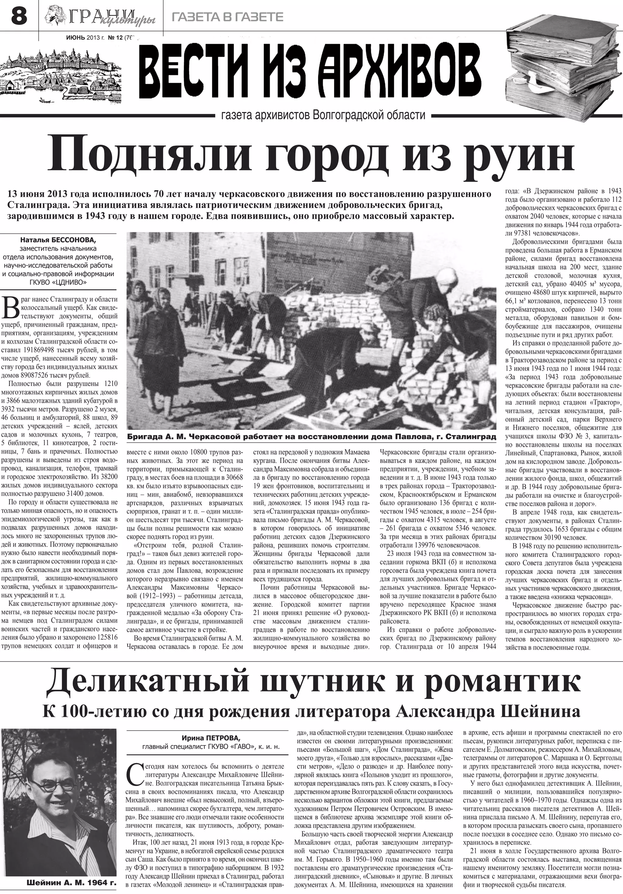 ИЮНЬ 2013 г. № 12 (76)
газета в газете8
Бригада А. М. Черкасовой работает на восстановлении дома Павлова, г. Сталинград
В
раг нанес Сталинграду и области
колоссальный ущерб. Как свиде-
тельствуют документы, общий
ущерб, причиненный гражданам, пред-
приятиям, организациям, учреждениям
и колхозам Сталинградской области со-
ставил 191869498 тысяч рублей, в том
числе ущерб, нанесенный всему хозяй-
ству города без индивидуальных жилых
домов 89087526 тысяч рублей.
Полностью были разрушены 1210
многоэтажных кирпичных жилых домов
и 3866 малоэтажных зданий кубатурой в
3932 тысячи метров. Разрушено 2 музея,
46 больниц и амбулаторий, 88 школ, 89
детских учреждений – яслей, детских
садов и молочных кухонь, 7 театров,
5 библиотек, 11 кинотеатров, 2 гости-
ницы, 7 бань и прачечных. Полностью
разрушены и выведены из строя водо-
провод, канализация, телефон, трамвай
и городское электрохозяйство. Из 38200
жилых домов индивидуального сектора
полностью разрушено 31400 домов.
По городу и области существовала не
только минная опасность, но и опасность
эпидемиологической угрозы, так как в
подвалах разрушенных домов находи-
лось много не захороненных трупов лю-
дей и животных. Поэтому первоначально
нужно было навести необходимый поря-
док в санитарном состоянии города и сде-
лать его безопасным для восстановления
предприятий, жилищно-коммунального
хозяйства, учебных и здравоохранитель-
ных учреждений и т. д.
Как свидетельствуют архивные доку-
менты, «в первые месяцы после разгро-
ма немцев под Сталинградом силами
воинских частей и гражданского насе-
ления было убрано и захоронено 125816
трупов немецких солдат и офицеров и
Подняли город из руин13 июня 2013 года исполнилось 70 лет началу черкасовского движения по восстановлению разрушенного
Сталинграда. Эта инициатива являлась патриотическим движением добровольческих бригад,
зародившимся в 1943 году в нашем городе. Едва появившись, оно приобрело массовый характер.
вместе с ними около 10800 трупов раз-
ных животных. За этот же период на
территории, примыкающей к Сталин-
граду, в местах боев на площади в 30668
кв. км было изъято взрывоопасных еди-
ниц – мин, авиабомб, невзорвавшихся
артснарядов, различных взрывчатых
сюрпризов, гранат и т. п. – один милли-
он шестьдесят три тысячи. Сталинград-
цы были полны решимости как можно
скорее поднять город из руин.
«Отстроим тебя, родной Сталин-
град!» – таков был девиз жителей горо-
да. Одним из первых восстановленных
домов стал дом Павлова, возрождение
которого неразрывно связано с именем
Александры Максимовны Черкасо-
вой (1912–1993) – работницы детсада,
председателя уличного комитета, на-
гражденной медалью «За оборону Ста-
линграда», и ее бригады, принимавшей
самое активное участие в стройке.
Во время Сталинградской битвы А. М.
Черкасова оставалась в городе. Ее дом
стоял на передовой у подножия Мамаева
кургана. После окончания битвы Алек-
сандра Максимовна собрала и объедини-
ла в бригаду по восстановлению города
19 жен фронтовиков, воспитательниц и
технических работниц детских учрежде-
ний, домохозяек. 15 июня 1943 года га-
зета «Сталинградская правда» опублико-
вала письмо бригады А. М. Черкасовой,
в котором говорилось об инициативе
работниц детских садов Дзержинского
района, решивших помочь строителям.
Женщины бригады Черкасовой дали
обязательство выполнить нормы в два
раза и призвали последовать их примеру
всех трудящихся города.
Почин работницы Черкасовой вы-
лился в массовое общегородское дви-
жение. Городской комитет партии
21 июня принял решение «О руковод-
стве массовым движением сталин-
градцев в работе по восстановлению
жилищно-коммунального хозяйства во
внеурочное время и выходные дни».
Черкасовские бригады стали организо-
вываться в каждом районе, на каждом
предприятии, учреждении, учебном за-
ведении и т. д. В июне 1943 года только
в трех районах города – Тракторозавод-
ском, Краснооктябрьском и Ерманском
было организовано 136 бригад с коли-
чеством 1945 человек, в июле – 254 бри-
гады с охватом 4315 человек, в августе
– 261 бригада с охватом 5346 человек.
За три месяца в этих районах бригады
отработали 139976 человекочасов.
23 июля 1943 года на совместном за-
седании горкома ВКП (б) и исполкома
горсовета была учреждена книга почета
для лучших добровольных бригад и от-
дельных участников. Бригаде Черкасо-
вой за лучшие показатели в работе было
вручено переходящее Красное знамя
Дзержинского РК ВКП (б) и исполкома
райсовета.
Из справки о работе добровольче-
ских бригад по Дзержинскому району
гор. Сталинграда от 10 апреля 1944
года: «В Дзержинском районе в 1943
года было организовано и работало 112
добровольческих черкасовских бригад с
охватом 2040 человек, которые с начала
движения по январь 1944 года отработа-
ли 97381 человекочасов».
Добровольческими бригадами была
проведена большая работа в Ерманском
районе, силами бригад восстановлена
начальная школа на 200 мест, здание
детской столовой, молочная кухня,
детский сад, убрано 40405 м³ мусора,
очищено 48680 штук кирпичей, вырыто
66,1 м³ котлованов, перенесено 13 тонн
стройматериалов, собрано 1340 тонн
металла, оборудован павильон и бом-
боубежище для пассажиров, очищены
подъездные пути и ряд других работ.
Из справки о проделанной работе до-
бровольнымичеркасовскимибригадами
в Тракторозаводском районе за период с
13 июня 1943 года по 1 июня 1944 года:
«За период 1943 года добровольные
черкасовские бригады работали на сле-
дующих объектах: были восстановлены
на летний период стадион «Трактор»,
читальня, детская консультация, рай-
онный детский сад, парки Верхнего
и Нижнего поселков, общежитие для
учащихся школы ФЗО № 3, капиталь-
но восстановлены школы на поселках
Линейный, Спартановка, Рынок, жилой
дом на кислородном заводе. Доброволь-
ные бригады участвовали в восстанов-
лении жилого фонда, школ, общежитий
и др. В 1944 году добровольные брига-
ды работали на очистке и благоустрой-
стве поселков района и дорог».
В апреле 1948 года, как свидетель-
ствуют документы, в районах Сталин-
града трудилось 1653 бригады с общим
количеством 30190 человек.
В 1948 году по решению исполнитель-
ного комитета Сталинградского город-
ского Совета депутатов была учреждена
городская доска почета для занесения
лучших черкасовских бригад и отдель-
ных участников черкасовского движения,
а также введена «книжка черкасовца».
Черкасовское движение быстро рас-
пространилось во многих городах стра-
ны, освобожденных от немецкой оккупа-
ции, и сыграло важную роль в ускорении
темпов восстановления народного хо-
зяйства в послевоенные годы.
Наталья БЕССОНОВА,
заместитель начальника
отдела использования документов,
научно-исследовательской работы
и социально-правовой информации
ГКУВО «ЦДНИВО»
С
егодня нам хотелось бы вспомнить о деятеле
литературы Александре Михайловиче Шейни-
не. Волгоградская писательница Татьяна Брык-
сина в своих воспоминаниях писала, что Александр
Михайлович внешне «был невысокий, полный, взъеро-
шенный… напоминал скорее бухгалтера, чем литерато-
ра». Все знавшие его люди отмечали такие особенности
личности писателя, как шутливость, доброту, роман-
тичность, деликатность.
Итак, 100 лет назад, 21 июня 1913 года, в городе Кре-
менчуг на Украине, в небогатой еврейской семье родился
сынСаша.Какбылопринятовтовремя,онокончилшко-
лу ФЗО и поступил в типографию наборщиком. В 1932
году Александр Шейнин приехал в Сталинград, работал
в газетах «Молодой ленинец» и «Сталинградская прав-
да», на областной студии телевидения. Однако наиболее
известен он своими литературными произведениями:
пьесами «Большой шаг», «Дом Сталинграда», «Жена
моего друга», «Только для взрослых», рассказами «Две-
сти метров», «Дело о разводе» и др. Наиболее попу-
лярной являлась книга «Полынов уходит из прошлого»,
которая переиздавалась пять раз. К слову сказать, в Госу-
дарственном архиве Волгоградской области сохранилось
несколько вариантов обложки этой книги, предлагаемые
художником Петром Петровичем Островским. В имею-
щемся в библиотеке архива экземпляре этой книги об-
ложка представлена другим изображением.
Большую часть своей творческой энергии Александр
Михайлович отдал, работая заведующим литератур-
ной частью Сталинградского драматического театра
им. М. Горького. В 1950–1960 годы именно там были
поставлены его драматургические произведения «Ста-
линградский дневник», «Сыновья» и другие. В личных
документах А. М. Шейнина, имеющихся на хранении
в архиве, есть афиши и программы спектаклей по его
пьесам, рукописи литературных работ, переписка с пи-
сателем Е. Долматовским, режиссером А. Михайловым,
телеграммы от литераторов С. Маршака и О. Берггольц
и других представителей этого вида искусства, почет-
ные грамоты, фотографии и другие документы.
У него был однофамилец детективщик А. Шейнин,
писавший о милиции, пользовавшийся популярно-
стью у читателей в 1960–1970 годы. Однажды одна из
читательниц рассказов писателя детективов А. Шей-
нина прислала письмо А. М. Шейнину, перепутав его,
в котором просила разыскать своего сына, пропавшего
после поездки в соседнее село. Однако это письмо со-
хранилось в переписке.
21 июня в холле Государственного архива Волго-
градской области состоялась выставка, посвященная
нашему именитому земляку. Посетители могли позна-
комиться с материалами, отражающими вехи биогра-
фии и творческой судьбы писателя.
Деликатный шутник и романтик
К 100-летию со дня рождения литератора Александра Шейнина
Шейнин А. М. 1964 г.
Ирина ПЕТРОВА,
главный специалист ГКУВО «ГАВО», к. и. н.
 