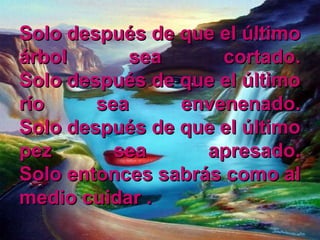Solo después de que el últimoSolo después de que el último
árbol sea cortado.árbol sea cortado.
Solo después de que el últimoSolo después de que el último
río sea envenenado.río sea envenenado.
Solo después de que el últimoSolo después de que el último
pez sea apresado.pez sea apresado.
Solo entonces sabrás como alSolo entonces sabrás como al
medio cuidarmedio cuidar ..
 