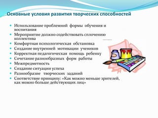 Основные условия развития творческих способностей
 Использование проблемной формы обучения и
воспитания
 Мероприятие должно содействовать сплочению
коллектива
 Комфортная психологическая обстановка
 Создание внутренней мотивации учеников
 Корректная педагогическая помощь ребенку
 Сочетание разнообразных форм работы
 Межпредметность
 Создание ситуации успеха
 Разнообразие творческих заданий
 Соответствие принципу: «Как можно меньше зрителей,
как можно больше действующих лиц»
 