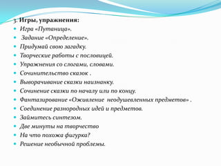 3. Игры, упражнения:
 Игра «Путаница».
 Задание «Определение».
 Придумай свою загадку.
 Творческие работы с пословицей.
 Упражнения со слогами, словами.
 Сочинительство сказок .
 Выворачивание сказки наизнанку.
 Сочинение сказки по началу или по концу.
 Фантазирование «Оживление неодушевленных предметов» .
 Соединение разнородных идей и предметов.
 Займитесь синтезом.
 Две минуты на творчество
 На что похожа фигурка?
 Решение необычной проблемы.
 