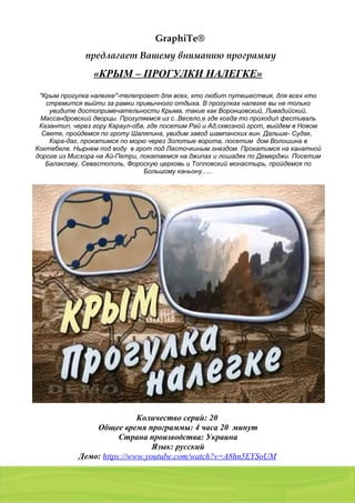 01103, Украина, г. Киев, a/я 54
тел./факс: (044) 2 8 6 7 7 8 7 , 8 ( 0 5 0 ) 9 8 5 4 9 8 7 , 8 ( 0 6 8 ) 2 0 1 7 0 0 5
GraphiTe®
предлагает Вашему вниманию программу
«КРЫМ – ПРОГУЛКИ НАЛЕГКЕ»
"Крым прогулка налегке"-телепроект для всех, кто любит путешествия, для всех кто
стремится выйти за рамки привычного отдыха. В прогулках налегке вы не только
увидите достопримечательности Крыма, такие как Воронцовский, Ливадийский,
Массандровский дворцы. Прогуляемся из с..Весело,е где когда то проходил фестиваль
Казантип, через гору Караул-оба, где посетим Рай и Ад,сквозной грот, выйдем в Новом
Свете, пройдемся по гроту Шаляпина, увидим завод шампанских вин. Дальше- Судак,
Кара-даг, прокатимся по морю через Золотые ворота, посетим дом Волошина в
Коктебеле. Нырнем под воду в грот под Ласточкиным гнездом. Прокатимся на канатной
дороге из Мисхора на Ай-Петри, покатаемся на джипах и лошадях по Демерджи. Посетим
Балаклаву, Севастополь, Фороскую церковь и Топловский монастырь, пройдемся по
Большому каньону......
Количество серий: 20
Общее время программы: 4 часа 20 минут
Страна производства: Украина
Язык: русский
Демо: https://www.youtube.com/watch?v=A8hn5EYSoUM
 
