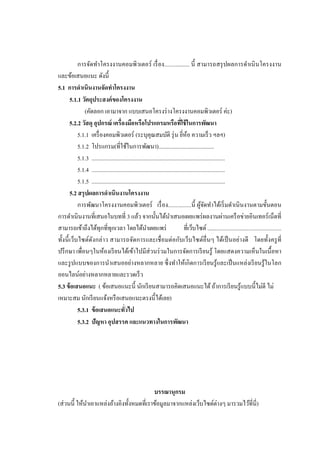 การจัดทาโครงงานคอมพิวเตอร์ เรื่ อง................. นี้ สามารถสรุ ปผลการดาเนิ นโครงงาน
และข้อเสนอแนะ ดังนี้
5.1 การดาเนินงานจัดทาโครงงาน
5.1.1 วัตถุประสงค์ ของโครงงาน
(คัดลอก เอามาจาก แบบเสนอโครงร่ างโครงงานคอมพิวเตอร์ ค่ะ)
5.2.2 วัสดุ อุปกรณ์ เครื่ องมือหรือโปรแกรมหรือทีใช้ ในการพัฒนา
่
5.1.1 เครื่ องคอมพิวเตอร์ (ระบุคุณสมบัติ รุ่ น ยีห้อ ความเร็ ว ฯลฯ)
่
5.1.2 โปรแกรม(ที่ใช้ในการพัฒนา).......................................
5.1.3 ..............................................................................................
5.1.4 ..............................................................................................
5.1.5 ..............................................................................................
5.2 สรุ ปผลการดาเนินงานโครงงาน
การพัฒนาโครงงานคอมพิวเตอร์ เรื่ อง................นี้ ผูจดทาได้เริ่ มดาเนิ นงานตามขั้นตอน
้ั
การดาเนินงานที่เสนอในบทที่ 3 แล้ว จากนั้นได้นาเสนอเผยแพร่ ผลงานผ่านเครื อข่ายอินเทอร์ เน็ตที่
สามารถเข้าถึงได้ทุกที่ทุกเวลา โดยได้นาเผยแพร่
ที่เว็บไซต์ ..................................................
ทั้งนี้ เว็บไซต์ดงกล่าว สามารถจัดการและเชื่ อมต่อกับเว็บไซต์อื่นๆ ได้เป็ นอย่างดี โดยทั้งครู ที่
ั
ปรึ กษา เพื่อนๆในห้องเรี ยนได้เข้าไปมีส่วนร่ วมในการจัดการเรี ยนรู ้ โดยแสดงความเห็นในเนื้ อหา
และรู ปแบบของการนาเสนออย่างหลากหลาย ซึ่ งทาให้เกิ ดการเรี ยนรู ้และเป็ นแหล่งเรี ยนรู ้ในโลก
ออนไลน์อย่างหลากหลายและรวดเร็ ว
5.3 ข้ อเสนอแนะ ( ข้อเสนอแนะนี้ นักเรี ยนสามารถคิดเสนอแนะได้ ถ้าการเรี ยนรู ้แบบนี้ไม่ดี ไม่
เหมาะสม นักเรี ยนแจ้งหรื อเสนอแนะตรงนี้ได้เลย)
5.3.1 ข้ อเสนอแนะทัวไป
่
5.3.2 ปัญหา อุปสรรค และแนวทางในการพัฒนา

บรรณานุกรม
(ส่ วนนี้ ให้นาเอาแหล่งอ้างอิงทั้งหมดที่เราข้อมูลมาจากแหล่งเว็บไซต์ต่างๆ มารวมไว้ที่นี่)

 