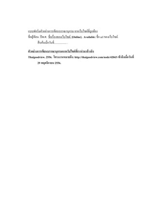 แบบฟอร์ มตัวอย่างการเขียนบรรณานุกรม จากเว็บไซต์ที่ถูกต้อง
ชื่อผูเ้ ขียน. ปี พ.ศ. ชื่อเรื่ องของเว็บไซต์. [Online]. Available: ชื่อ url ของเว็บไซต์.
สื บค้นเมื่อวันที่.................. .
ตัวอย่ างการเขียนบรรณานุกรมจากเว็บไซต์ ทเี่ รานามาอ้างอิง
Thaigoodview. 2556. โครงงานหมายถึง: http://thaigoodview.com/node/42043 เข้ าถึงเมื่อวันที่
29 พฤศจิกายน 2556.

 