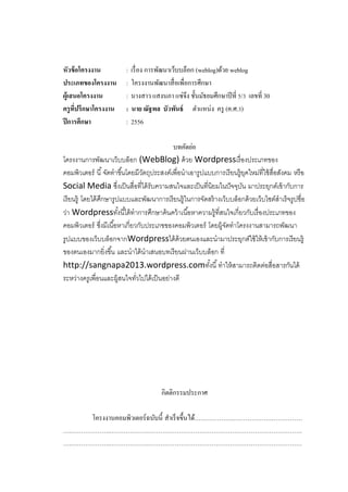 หัวข้ อโครงงาน
ประเภทของโครงงาน
ผู้เสนอโครงงาน
ครู ทปรึกษาโครงงาน
ี่
ปี การศึกษา

: เรื่ อง การพัฒนาเว็บบล็อก (weblog)ด้วย weblog
: โครงงานพัฒนาสื่ อเพื่อการศึกษา
: นางสาว แสงนภา แซ่จึง ชั้นมัธยมศึกษาปี ที่ 5/3 เลขที่ 30
: นาย ณัฐพล บัวพันธ์ ตาแหน่ง ครู (ค.ศ.3)
: 2556

บทคัดย่อ
โครงงานการพัฒนาเว็บบล็อก (WebBlog) ด้ วย Wordpressเรื่ องประเภทของ
คอมพิวเตอร์ นี ้ จัดทาขึ ้นโดยมีวตถุประสงค์เพื่อนาเอารูปแบบการเรี ยนรู้ยคใหม่ที่ใช้ สื่อสังคม หรื อ
ั
ุ
Social Media ซึงเป็ นสื่อที่ได้ รับความสนใจและเป็ นที่นิยมในปั จจุบน มาประยุกต์เข้ ากับการ
่
ั
เรี ยนรู้ โดยได้ ศกษารูปแบบและพัฒนาการเรี ยนรู้ในการจัดสร้ างเว็บบล็อกด้ วยเว็บไซต์สาเร็จรูปชื่อ
ึ
ว่า Wordpressทังนี ้ได้ ทาการศึกษาค้ นคว้ าเนื ้อหาความรู้ที่สนใจเกี่ยวกับเรื่ องประเภทของ
้
คอมพิวเตอร์ ซึงมีเนื ้อหาเกี่ยวกับประเภขของคอมพิวเตอร์ โดยผู้จดทาโครงงานสามารถพัฒนา
่
ั
รูปแบบของเว็บบล็อกจากWordpressได้ ด้วยตนเองและนามาประยุกต์ใช้ ให้ เข้ ากับการเรี ยนรู้
ของตนเองมากยิ่งขึ ้น และนาได้ นาเสนอบทเรี ยนผ่านเว็บบล็อก ที่
http://sangnapa2013.wordpress.comทังนี ้ ทาให้ สามารถติดต่อสื่อสารกันได้
้
ระหว่างครูเพื่อนและผู้สนใจทัวไปได้ เป็ นอย่างดี
่

กิตติกรรมประกาศ
โครงงานคอมพิวเตอร์ ฉบับนี้ สาเร็ จขึ้นได้……………….……………….……………
….……………….……………….…………………………………………………………………
….……………….……………….…………………………………………………………………

 