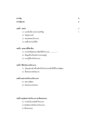 สารบัญ
สารบัญภาพ

ค
จ

บทที่ 1 บทนา
1.1 แนวคิด ที่มา และความสาคัญ
1.2 วัตถุประสงค์
1.3 ขอบเขตของโครงงาน
1.4 ผลที่คาดว่าจะได้รับ

1
1

บทที่ 2 เอกสารทีเ่ กียวข้ อง
่
2.1 ความสาคัญของการจัดทาชื่อโครงงาน....................
2.2 ข้อมูลเกี่ยวกับหลักการและทฤษฎี
2.3 ความรู ้เกี่ยวกับโครงงาน
บทที่ 3 วิธีดาเนินงานโครงงาน
3.1 วัสดุ อุปกรณ์ เครื่ องมือหรื อโปรแกรมหรื อที่ใช้ในการพัฒนา
3.2 ขั้นตอนการดาเนิ นงาน
บทที่ 4 ผลการดาเนินงานโครงงาน
4.1 ผลการพัฒนา
4.2 ตัวอย่างการนาเสนอ

บทที่ 5 สรุ ปผลการดาเนินงาน และข้ อเสนอแนะ
5.1 การดาเนินงานจัดทาโครงงาน
5.2 สรุ ปผลการดาเนินงานโครงงาน
5.3 ข้อเสนอแนะ

 