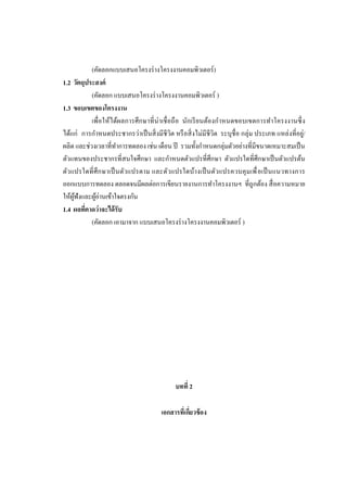 (คัดลอกแบบเสนอโครงร่ างโครงงานคอมพิวเตอร์)
1.2 วัตถุประสงค์
(คัดลอก แบบเสนอโครงร่ างโครงงานคอมพิวเตอร์ )
1.3 ขอบเขตของโครงงาน
เพื่อให้ได้ผลการศึ กษาที่ น่าเชื่ อถื อ นักเรี ยนต้องกาหนดขอบเขตการทาโครงงานซึ่ ง
ได้แก่ การกาหนดประชากรว่าเป็ นสิ่ งมีชีวิต หรื อสิ่ งไม่มีชีวิต ระบุชื่อ กลุ่ม ประเภท แหล่งที่อยู่/
ผลิต และช่วงเวลาที่ทาการทดลอง เช่น เดือน ปี รวมทั้งกาหนดกลุ่มตัวอย่างที่มีขนาดเหมาะสมเป็ น
ตัวแทนของประชากรที่สนใจศึกษา และกาหนดตัวแปรที่ศึกษา ตัวแปรใดที่ศึกษาเป็ นตัวแปรต้น
ตัวแปรใดที่ ศึ ก ษาเป็ นตัวแปรตาม และตัวแปรใดบ้างเป็ นตัวแปรควบคุ มเพื่ อเป็ นแนวทางการ
ออกแบบการทดลอง ตลอดจนมีผลต่อการเขียนรายงานการทาโครงงานฯ ที่ถูกต้อง สื่ อความหมาย
ให้ผฟังและผูอ่านเข้าใจตรงกัน
ู้
้
1.4 ผลทีคาดว่าจะได้ รับ
่
(คัดลอก เอามาจาก แบบเสนอโครงร่ างโครงงานคอมพิวเตอร์ )

บทที่ 2
เอกสารที่เกียวข้ อง
่

 
