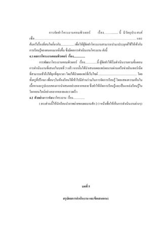 การจัด ท าโครงงานคอมพิ ว เตอร์
เรื่ อง................. นี้ มี ว ัต ถุ ป ระสงค์
เพื่ อ ……………………………………………………………………………………………. และ
ค้นคว้าเรื่ องที่สนใจเกี่ยวกับ.................. เพื่อให้ผจดทาโครงงานสามารถนามาประยุกต์ใช้ให้เข้ากับ
ู้ ั
การเรี ยนรู ้ของตนเองมากยิงขึ้น ซึ่งมีผลการดาเนินงานโครงงาน ดังนี้
่
4.1 ผลการโครงงานคอมพิวเตอร์ เรื่อง................
การพัฒนาโครงงานคอมพิวเตอร์ เรื่ อง................นี้ ผูจดทาได้เริ่ มดาเนิ นงานตามขั้นตอน
้ั
การดาเนิ นงานที่เสนอในบทที่ 3 แล้ว จากนั้นได้นาเสนอเผยแพร่ ผลงานผ่านเครื อข่ายอินเทอร์ เน็ต
ที่สามารถเข้าถึงได้ทุกที่ทุกเวลา โดยได้นาเผยแพร่ ที่เว็บไซต์ .................................................... โดย
ทั้งครู ที่ปรึ กษา เพื่อนๆในห้องเรี ยนได้เข้าไปมีส่วนร่ วมในการจัดการเรี ยนรู ้ โดยแสดงความเห็นใน
เนื้อหาและรู ปแบบของการนาเสนออย่างหลากหลาย ซึ่ งทาให้เกิดการเรี ยนรู ้และเป็ นแหล่งเรี ยนรู ้ใน
โลกออนไลน์อย่างหลากหลายและรวดเร็ ว
4.2 ตัวอย่างการพัฒนาโครงงาน เรื่ อง................
( ตรงส่ วนนี้ให้นกเรี ยนนาภาพถ่ายของผลงานสัก 2-3 หน้าเพื่อให้เห็นการดาเนิ นงานต่างๆ)
ั

บทที่ 5
สรุ ปผลการดาเนินงาน และข้ อเสนอแนะ

 