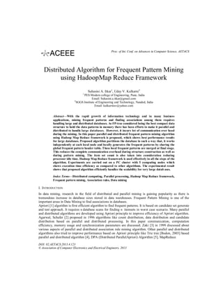 Proc. of Int. Conf. on Advances in Computer Science, AETACS

Distributed Algorithm for Frequent Pattern Mining
using HadoopMap Reduce Framework
Suhasini A. Itkar1, Uday V. Kulkarni2
1

2

PES Modern college of Engineering, Pune, India
Email: Suhasini.a.itkar@gmail.com
SGGS Institute of Engineering and Technology, Nanded, India
Email: kulkarniuv@yahoo.com

Abstract—With the rapid growth of information technology and in many business
applications, mining frequent patterns and finding associations among them requires
handling large and distributed databases. As FP-tree considered being the best compact data
structure to hold the data patterns in memory there has been efforts to make it parallel and
distributed to handle large databases. However, it incurs lot of communication over head
during the mining. In this paper parallel and distributed frequent pattern mining algorithm
using Hadoop Map Reduce framework is proposed, which shows best performance results
for large databases. Proposed algorithm partitions the database in such a way that, it works
independently at each local node and locally generates the frequent patterns by sharing the
global frequent pattern header table. These local frequent patterns are merged at final stage.
This reduces the complete communication overhead during structure construction as well as
during pattern mining. The item set count is also taken into consideration reducing
processor idle time. Hadoop Map Reduce framework is used effectively in all the steps of the
algorithm. Experiments are carried out on a PC cluster with 5 computing nodes which
shows execution time efficiency as compared to other algorithms. The experimental result
shows that proposed algorithm efficiently handles the scalability for very large datab ases.
Index Terms—Distributed computing, Parallel processing, Hadoop Map Reduce framework,
Frequent pattern mining, Association rules, Data mining

I. INTRODUCTION
In data mining, research in the field of distributed and parallel mining is gaining popularity as there is
tremendous increase in database sizes stored in data warehouses. Frequent Pattern Mining is one of the
important areas in Data Mining to find associations in databases.
Apriori [1] algorithm is first efficient algorithm to find frequent patterns. It is based on candidate set generate
and test approach. It requires database scans for finding itemsets in worst case scenario. Many parallel
and distributed algorithms are developed using Apriori principle to improve efficiency of Apriori algorithm.
Agarwal, Schafer [2] proposed in 1996 algorithms like count distribution, data distribution and candidate
distribution based on parallel and distributed processing. In this paper communication, computation
efficiency, memory usage and synchronization parameters are discussed. Zaki [3] in 1999 discussed about
various aspects of parallel and distributed association rule mining algorithm. Other parallel and distributed
algorithms also tried to improve performance based on Apriori principle like Trie tree [Bodon, 2003] based
parallel and distributed algorithm [4], DPA (Distributed ParallelApriori) Algorithm [5], MapReduce
DOI: 02.AETACS.2013.4.123
© Association of Computer Electronics and Electrical Engineers, 2013

 