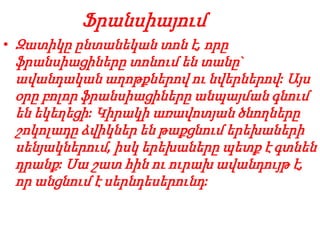 Ֆրանսիայում
• Զատիկը ընտանեկան տոն է, որը
ֆրանսիացիները տոնում են տանը`
ավանդական աղոթքներով ու նվերներով: Այս
օրը բոլոր ֆրանսիացիները անպայման գնում
են եկեղեցի: Կիրակի առավոտյան ծնողները
շոկոլադը ձվիկներ են թաքցնում երեխաների
սենյակներում, իսկ երեխաները պետք է գտնեն
դրանք: Սա շատ հին ու ուրախ ավանդույթ է,
որ անցնում է սերնդեսերունդ:
 