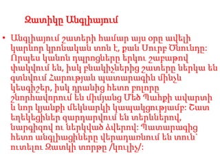 Զատիկը Անգլիայում
• Անգլիայում շատերի համար այս օրը ավելի
կարևոր կրոնական տոն է, քան Սուրբ Ծնունդը:
Որպես կանոն դպրոցները երկու շաբաթով
փակվում են, իսկ բնակիչներից շատերը ներկա են
գտնվում Հարության պատարագին մինչև
կեսգիշեր, իսկ դրանից հետո բոլորը
շնորհավորում են միմյանց Մեծ Պահքի ավարտի
և նոր կյանքի մեկնարկի կապակցությամբ: Շատ
եղեկեցիներ զարդարվում են տերևներով,
նարգիզով ու ներկված ձվերով: Պատարագից
հետո անգլիացիները վերադառնում են տուն`
ուտելու Զատկի տորթը /կուլիչ/:
 