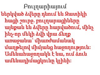 Բուլղարիայում
ներկված ձվերը դնում են Զատիկի
հացի շուրջ. բուլղարացիները
այնքան են ձվերը հարվածում, մինչ
ինչ-որ մեկի ձվի վրա ճեղք
առաջանա` միառժամանակ
մաղթելով միմյանց հաջողություն:
Ամենահաջողակն է նա, ում ձուն
ամենադիմացկունը կլինի:
 