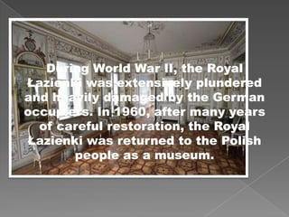 During World War II, the Royal
Łazienki was extensively plundered
and heavily damaged by the German
occupiers. In 1960, after many years
of careful restoration, the Royal
Łazienki was returned to the Polish
people as a museum.
 