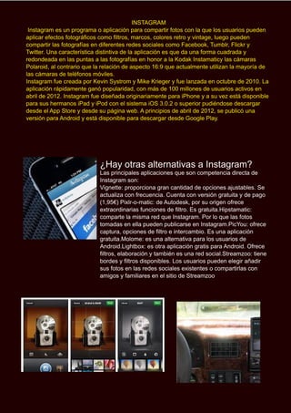 INSTAGRAM
Instagram es un programa o aplicación para compartir fotos con la que los usuarios pueden
aplicar efectos fotográficos como filtros, marcos, colores retro y vintage, luego pueden
compartir las fotografías en diferentes redes sociales como Facebook, Tumblr, Flickr y
Twitter. Una característica distintiva de la aplicación es que da una forma cuadrada y
redondeada en las puntas a las fotografías en honor a la Kodak Instamaticy las cámaras
Polaroid, al contrario que la relación de aspecto 16:9 que actualmente utilizan la mayoría de
las cámaras de teléfonos móviles.
Instagram fue creada por Kevin Systrom y Mike Krieger y fue lanzada en octubre de 2010. La
aplicación rápidamente ganó popularidad, con más de 100 millones de usuarios activos en
abril de 2012. Instagram fue diseñada originariamente para iPhone y a su vez está disponible
para sus hermanos iPad y iPod con el sistema iOS 3.0.2 o superior pudiéndose descargar
desde el App Store y desde su página web. A principios de abril de 2012, se publicó una
versión para Android y está disponible para descargar desde Google Play.
¿Hay otras alternativas a Instagram?
Las principales aplicaciones que son competencia directa de
Instagram son:
Vignette: proporciona gran cantidad de opciones ajustables. Se
actualiza con frecuencia. Cuenta con versión gratuita y de pago
(1,95€) Pixlr-o-matic: de Autodesk, por su origen ofrece
extraordinarias funciones de filtro. Es gratuita.Hipstamatic:
comparte la misma red que Instagram. Por lo que las fotos
tomadas en ella pueden publicarse en Instagram.PicYou: ofrece
captura, opciones de filtro e intercambio. Es una aplicación
gratuita.Molome: es una alternativa para los usuarios de
Android.Lightbox: es otra aplicación gratis para Android. Ofrece
filtros, elaboración y también es una red social.Streamzoo: tiene
bordes y filtros disponibles. Los usuarios pueden elegir añadir
sus fotos en las redes sociales existentes o compartirlas con
amigos y familiares en el sitio de Streamzoo
 