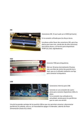 IDE
Conectores IDE. El azul suele ser el IDE0 (primario).
Es la conexión utilizada para los discos duros.
Las placas solían llevar dos conectores IDE, pero hay
placas que traen tres, siendo dos de ellos exclusivos
para discos duros, y el tercero para dispositivos
ATAPI (cd, dvd, regrabadoras).
FDD
Conector FDD para disqueteras.
Slot con 34 pines (normalmente 33 pines
más uno libre de control de posición de la
faja), que es el utilizado mediante una faja
para conectar la disquetera.
USB
Conectores internos para USB.
Consiste en una conexión de cuatro
pines para conectar dispositivos USB a la
placa.
Es la conexión mas utilizada en la
actualidad, siendo pocos los periféricos
que no usan una versión
Una de las grandes ventajas de los puertos USB es que nos permiten conectar y desconectar
periféricos en caliente, esto es, sin necesidad de apagar el ordenador, además de llevar
alimentación (hasta 5v) a éstos.
 