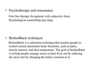 • Psychotherapy and reassurance
First line therapy for patients with subjective form.
Psychological counselling may help.
• Biofeedback techniques
Biofeedback is a relaxation technique that teaches people to
control certain autonomic body functions, such as pulse,
muscle tension, and skin temperature. The goal of biofeedback
is to help people manage stress in their lives not by reducing
the stress but by changing the body’s reaction to it.
 