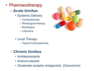 • Pharmacotherapy
– Acute tinnitus
• Systemic Delivery
– Corticosteroids
– Rheological therapy
– Nootropics
– Lidocaine
• Local Therapy
– Topical Corticosteroids
– Chronic tinnitus
• Antidepressants
• Anticonvulsants
• Glutamate receptor antagonists (Caroverine)
 