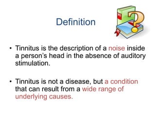 Definition
• Tinnitus is the description of a noise inside
a person’s head in the absence of auditory
stimulation.
• Tinnitus is not a disease, but a condition
that can result from a wide range of
underlying causes.
 