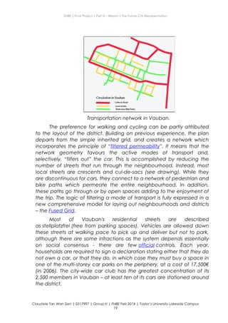 ENBE | Final Project | Part A – Report | The Future City Representation
Transportation network in Vauban.
The preference for walking and cycling can be partly attributed
to the layout of the district. Building on previous experience, the plan
departs from the simple inherited grid, and creates a network which
incorporates the principle of “filtered permeability”. It means that the
network geometry favours the active modes of transport and,
selectively, “filters out” the car. This is accomplished by reducing the
number of streets that run through the neighbourhood. Instead, most
local streets are crescents and cul-de-sacs (see drawing). While they
are discontinuous for cars, they connect to a network of pedestrian and
bike paths which permeate the entire neighbourhood. In addition,
these paths go through or by open spaces adding to the enjoyment of
the trip. The logic of filtering a mode of transport is fully expressed in a
new comprehensive model for laying out neighbourhoods and districts
– the Fused Grid.
Most of Vauban's residential streets are described
as stellplatzfrei (free from parking spaces). Vehicles are allowed down
these streets at walking pace to pick up and deliver but not to park,
although there are some infractions as the system depends essentially
on social consensus - there are few official controls. Each year,
households are required to sign a declaration stating either that they do
not own a car, or that they do, in which case they must buy a space in
one of the multi-storey car parks on the periphery, at a cost of 17,500€
(in 2006). The city-wide car club has the greatest concentration of its
2,500 members in Vauban – at least ten of its cars are stationed around
the district.
Claudwie Tan Wan Sien | 0317997 | Group H | FNBE Feb 2014 | Taylor’s University Lakeside Campus
19
 