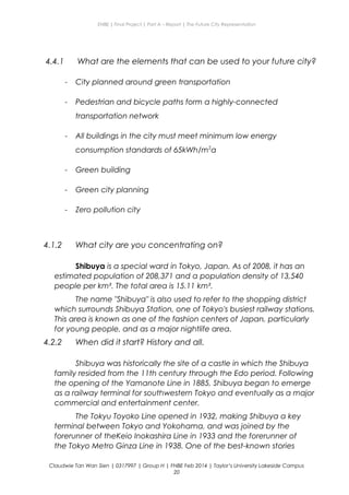 ENBE | Final Project | Part A – Report | The Future City Representation
4.4.1 What are the elements that can be used to your future city?
- City planned around green transportation
- Pedestrian and bicycle paths form a highly-connected
transportation network
- All buildings in the city must meet minimum low energy
consumption standards of 65kWh/m2
a
- Green building
- Green city planning
- Zero pollution city
4.1.2 What city are you concentrating on?
Shibuya is a special ward in Tokyo, Japan. As of 2008, it has an
estimated population of 208,371 and a population density of 13,540
people per km². The total area is 15.11 km².
The name "Shibuya" is also used to refer to the shopping district
which surrounds Shibuya Station, one of Tokyo's busiest railway stations.
This area is known as one of the fashion centers of Japan, particularly
for young people, and as a major nightlife area.
4.2.2 When did it start? History and all.
Shibuya was historically the site of a castle in which the Shibuya
family resided from the 11th century through the Edo period. Following
the opening of the Yamanote Line in 1885, Shibuya began to emerge
as a railway terminal for southwestern Tokyo and eventually as a major
commercial and entertainment center.
The Tokyu Toyoko Line opened in 1932, making Shibuya a key
terminal between Tokyo and Yokohama, and was joined by the
forerunner of theKeio Inokashira Line in 1933 and the forerunner of
the Tokyo Metro Ginza Line in 1938. One of the best-known stories
Claudwie Tan Wan Sien | 0317997 | Group H | FNBE Feb 2014 | Taylor’s University Lakeside Campus
20
 