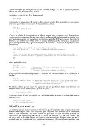 36
Debemos recordar que no se pueden declarar variables de tipo void, por lo que estos punteros
tendrán una serie de restricciones de uso.
Un puntero void se declara de la forma normal:
void *ptr;
y se usa sólo en asignaciones de punteros. Para trabajar con los datos apuntados por un puntero
tendremos que realizar conversiones de tipo explícitas (casts):
char a;
char *p = (char *) ptr;
a = *p;
¿Cuál es la utilidad de estos punteros si sólo se pueden usar en asignaciones? Realmente se
emplean para operaciones en las que no nos importa el contenido de la memoria apuntada, sino
sólo la dirección, como por ejemplo en las funciones estándar de C para manejo de memoria
dinámica (que también son válidas en C++, aunque este lenguaje ha introducido un operador
que se encarga de lo mismo y que es más cómodo de utilizar). La definición de algunas de estas
funciones es:
void *malloc (size_t N); // reserva N bytes de memoria
void free (void *); // libera la memoria reservada con malloc
/*
size_t es un tipo que se usa para almacenar tamaños de memoria definido en las
cabeceras estándar mediante un typedef, generalmente lo consideraremos un entero sin
más
*/
y para usarlas hacemos:
void *p;
p= malloc (1000); // reservamos 1000 bytes y asignamos a p la dirección del
// primer byte
free(p); // liberamos la memoria asignada con malloc.
Aunque podemos ahorrarnos el punterovoid haciendo una conversión explícita del retorno de la
función:
long *c;
c=(long *)malloc(1000); // aunque se transforma en puntero a long sigue reservando
// 1000 bytes, luego si cada long ocupa 4 bytes sólo nos
// cabrán 250 variables de tipo long
Por último señalar que en todas las ocasiones en las que hemos hecho conversiones con
punteros hemos usado él método de C y no el de C++:
c = long *(malloc (1000));
ya que esto último da error de compilación. La solución a este problema es definir tipos puntero
usando typedef:
typedef long *ptr_long;
c = ptr_long(malloc(1000));
Aritmética con punteros
Las variables de tipo puntero contienen direcciones, por lo que todas ellas ocuparan la misma
memoria: tantos bytes como sean necesarios para almacenar una dirección en el computador
sobre el que trabajemos. De todas formas, no podemos declarar variables puntero sin
especificar a qué tipo apuntan (excepto en el caso de los punteros void, ya mencionados), ya
que no es sólo la dirección lo que nos interesa, sino que también debemos saber que es lo
apuntado para los chequeos de tipos cuando dereferenciamos (al tomar el valor apuntado para
 