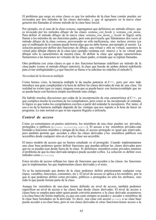 63
El problema que surge en estas clases es que los métodos de la clase base común pueden ser
invocados por dos métodos de las clases derivadas, y que al agruparse en la nueva clase
generen dos llamadas al mismo método de la clase base inicial.
Por ejemplo, en el caso de la clase ventana, supongamos que definimos un método dibujar, que
es invocado por los métodos dibujar de las clases ventana_con_borde y ventana_con_menu.
Para definir el método dibujar de la nueva clase ventana_con_menu_y_borde lo lógico sería
llamar a los métodos de sus funciones padre, pero esto provocaría que llamáramos dos veces al
método dibujar de la clase ventana, provocando no sólo ineficiencia, sino incluso errores (ya
que el redibujado de la ventana puede borrar algo que no debe borrar, porejemplo el menú). La
solución pasaría por definir dos funciones de dibujo, una virtual y otra no virtual, usaremos la
virtual para dibujar objetos de la clase (por ejemplo ventanas con marco) y la no virtual para
dibujar sólo lo característico de nuestra clase. Al definir la clase que agrupa características
llamaremos a las funciones no virtuales de las clases padre, evitando que se repitan llamadas.
Otro problema con estas clases es que si dos funciones hermanas redefinen un método de la
clase padre (como el método dibujar anterior), la clase que herede de ambas deberá redefinirla
para evitar ambigüedades (¿a qué función se llama si la subclase no redefine el método?).
Necesidad de la herencia múltiple
Como hemos visto, la herencia múltiple le da mucha potencia al C++, pero por otro lado
introduce una gran complejidad a la hora de definir las clases derivadas de más de una clase. En
realidad no existe (que yo sepa), ninguna cosa que se pueda hacer con herencia múltiple que no
se pueda hacer con herencia simple escribiendo más código.
Ha habido muchas discusiones por culpa de la incorporación de esta característica al C++, ya
que complica mucho la escritura de los compiladores, pero como se ha incorporado al estándar,
lo lógico es que todos los compiladores escritos a partir del estándar la incorporen. Por tanto, el
uso o no de la herencia múltiple depende de las ventajas que nos reporte a la hora de hacer un
programa. Lo más normal es que ni tan siquiera lleguéis a utilizarla.
Control de acceso
Como ya comentamos en puntos anteriores, los miembros de una clase pueden ser privados,
protegidos o públicos (private, protected, public). El acceso a los miembros privados está
limitado a funciones miembro y amigas de la clase, el acceso protegido es igual que elprivado,
pero también permite que accedan a ellos las clases derivadas ylos miembros públicos son
accesibles desde cualquier sitio en el que la clase sea accesible.
El único modelo de acceso que no hemos estudiado es el protegido. Cuando implementamos
una clase base podemos querer definir funciones que puedan utilizar las clases derivadas pero
que no se puedan usar desde fuera de la clase. Si definimos miembros como privados tenemos
el problema de que la clase derivada tampoco puede acceder a ellos. La solución es definir esos
métodos como protected.
Estos niveles de acceso reflejan los tipos de funciones que acceden a las clases: las funciones
que la implementan, las que implementan clases derivadas y el resto.
Ya se ha mencionado que dentro de la clase podemos definir prácticamente cualquier cosa
(tipos, variables, funciones, constantes, etc.). El nivel de acceso se aplica a los nombres, por lo
que lo que podemos definir como privados, públicos o protegidos no sólo los atributos, sino
todo lo que puede formar parte de la clase.
Aunque los miembros de una clase tienen definido un nivel de acceso, también podemos
especificar un nivel de acceso a las clases base desde clases derivadas. El nivel de acceso a
clases base se emplea para saber quien puede convertir punteros a la clase derivada en punteros
a la clase base (de forma implícita, ya que con casts siempre se puede) y acceder a miembros de
la clase base heredados en la derivada. Es decir, una clase con acceso private a su clase base
puede acceder a su clase base, pero ni sus clases derivadas ni otras funciones tienen acceso a la
 