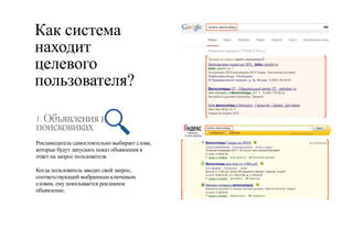 Как система 
находит 
целевого 
пользователя? 
1. Объявления в 
поисковиках 
Рекламодатель самостоятельно выбирает слова, 
которые будут запускать показ объявления в 
ответ на запрос пользователя. 
Когда пользователь вводит свой запрос, 
соответствующий выбранным ключевым 
словам, ему показывается рекламное 
объявление. 
 
